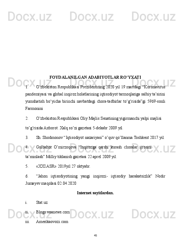 FOYDALANILGAN ADABIYOTLAR RO’YXATI
1. O‘zbekiston Respublikasi Prezidentining 2020 yil 19 martdagi “Koronavirus
pandemiyasi va global inqiroz holatlarining iqtisodiyot tarmoqlariga salbiy ta’sirini
yumshatish   bo‘yicha   birinchi   navbatdagi   chora-tadbirlar   to‘g‘risida”gi   5969-sonli
Farmonini
2. O’zbekiston Respublikasi Oliy Majlis Senatining yigirmanchi yalpi majlisi
to’g’risida Axborot. Xalq so’zi gazetasi 5-dekabr 2009 yil.
3. Sh. Shodmonov “Iqtisodiyot nazariyasi” o’quv qo’llanma.Toshkent 2017 yil.
4. Gulbahor  O’mirzoqova  “Inqirozga  qarshi  kurash  choralar  ijrosini
ta’minlash” Milliy tiklanish gazetasi 22 aprel 2009 yil.
5. «XXI ASR» 2019yil 27 oktyabr.
6. “Jahon   iqtisodiyotining   yangi   inqirozi-   iqtisodiy   harakatsizlik”   Nodir
Jumayev maqolasi 02.04.2020
Internet sayitlardan.
i. Stat.uz
ii. Blogs.voanews.com
iii. Amerikaovozi.com
45 