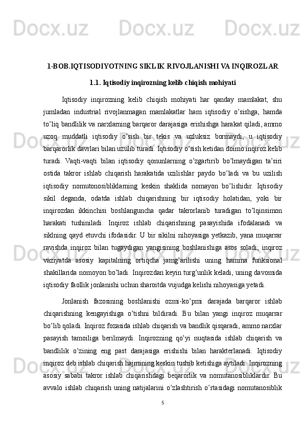 1-BOB.IQTISODIYOTNING SIKLIK RIVOJLANISHI VA INQIROZLAR
1.1. Iqtisodiy inqirozning kelib chiqish mohiyati
Iqtisodiy   inqirozning   kelib   chiqish   mohiyati   har   qanday   mamlakat,   shu
jumladan   industrial   rivojlanmagan   mamlakatlar   ham   iqtisodiy   o’sishga,   hamda
to’liq bandlilik va narxlarning barqaror darajasiga erishishga harakat qiladi, ammo
uzoq   muddatli   iqtisodiy   o’sish   bir   tekis   va   uzluksiz   bormaydi,   u   iqtisodiy
barqarorlik davrlari bilan uzulib turadi. Iqtisodiy o’sish ketidan doimo inqiroz kelib
turadi.   Vaqti-vaqti   bilan   iqtisodiy   qonunlarning   o’zgartirib   bo’lmaydigan   ta’siri
ostida   takror   ishlab   chiqarish   harakatida   uzilishlar   paydo   bo’ladi   va   bu   uzilish
iqtisodiy   nomutonosibliklarning   keskin   shaklida   nomayon   bo’lishidir.   Iqtisodiy
sikil   deganda,   odatda   ishlab   chiqarishning   bir   iqtisodiy   holatidan,   yoki   bir
inqirozdan   ikkinchisi   boshlanguncha   qadar   takrorlanib   turadigan   to’lqinsimon
harakati   tushiniladi.   Inqiroz   ishlab   chiqarishning   pasayishida   ifodalanadi   va
siklning qayd etuvchi ifodasidir. U bir sikilni nihoyasiga yetkazib, yana muqarrar
ravishda   inqiroz   bilan   tugaydigan   yangisining   boshlanishiga   asos   soladi;   inqiroz
vaziyatda   asosiy   kapitalning   ortiqcha   jamg’arilishi   uning   hamma   funksional
shakillarida nomoyon bo’ladi. Inqirozdan keyin turg’unlik keladi, uning davomida
iqtisodiy faollik jonlanishi uchun sharoitda vujudga kelishi nihoyasiga yetadi.
Jonlanish   fazosining   boshlanishi   ozmi-ko’pmi   darajada   barqaror   ishlab
chiqarishning   kengayishiga   o’tishni   bildiradi.   Bu   bilan   yangi   inqiroz   muqarrar
bo’lib qoladi. Inqiroz fozasida ishlab chiqarish va bandlik qisqaradi, ammo narxlar
pasayish   tamoiliga   berilmaydi.   Inqirozning   qo’yi   nuqtasida   ishlab   chiqarish   va
bandlilik   o’zining   eng   past   darajasiga   erishishi   bilan   harakterlanadi.   Iqtisodiy
inqiroz deb ishlab chiqarish hajmining keskin tushib ketishiga aytiladi. Inqirozning
asosiy   sababi   takror   ishlab   chiqarishdagi   beqarorlik   va   nomutanosibliklardir.   Bu
avvalo   ishlab   chiqarish   uning   natijalarini   o’zlashtirish   o’rtasidagi   nomutanosiblik
5 