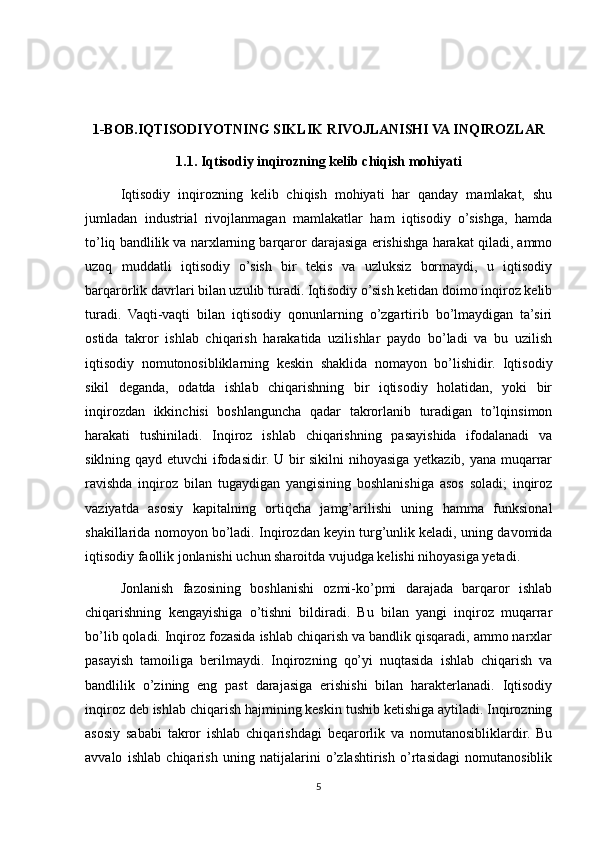1-BOB.IQTISODIYOTNING SIKLIK RIVOJLANISHI VA INQIROZLAR
1.1. Iqtisodiy inqirozning kelib chiqish mohiyati
Iqtisodiy   inqirozning   kelib   chiqish   mohiyati   har   qanday   mamlakat,   shu
jumladan   industrial   rivojlanmagan   mamlakatlar   ham   iqtisodiy   o’sishga,   hamda
to’liq bandlilik va narxlarning barqaror darajasiga erishishga harakat qiladi, ammo
uzoq   muddatli   iqtisodiy   o’sish   bir   tekis   va   uzluksiz   bormaydi,   u   iqtisodiy
barqarorlik davrlari bilan uzulib turadi. Iqtisodiy o’sish ketidan doimo inqiroz kelib
turadi.   Vaqti-vaqti   bilan   iqtisodiy   qonunlarning   o’zgartirib   bo’lmaydigan   ta’siri
ostida   takror   ishlab   chiqarish   harakatida   uzilishlar   paydo   bo’ladi   va   bu   uzilish
iqtisodiy   nomutonosibliklarning   keskin   shaklida   nomayon   bo’lishidir.   Iqtisodiy
sikil   deganda,   odatda   ishlab   chiqarishning   bir   iqtisodiy   holatidan,   yoki   bir
inqirozdan   ikkinchisi   boshlanguncha   qadar   takrorlanib   turadigan   to’lqinsimon
harakati   tushiniladi.   Inqiroz   ishlab   chiqarishning   pasayishida   ifodalanadi   va
siklning qayd etuvchi ifodasidir. U bir sikilni nihoyasiga yetkazib, yana muqarrar
ravishda   inqiroz   bilan   tugaydigan   yangisining   boshlanishiga   asos   soladi;   inqiroz
vaziyatda   asosiy   kapitalning   ortiqcha   jamg’arilishi   uning   hamma   funksional
shakillarida nomoyon bo’ladi. Inqirozdan keyin turg’unlik keladi, uning davomida
iqtisodiy faollik jonlanishi uchun sharoitda vujudga kelishi nihoyasiga yetadi.
Jonlanish   fazosining   boshlanishi   ozmi-ko’pmi   darajada   barqaror   ishlab
chiqarishning   kengayishiga   o’tishni   bildiradi.   Bu   bilan   yangi   inqiroz   muqarrar
bo’lib qoladi. Inqiroz fozasida ishlab chiqarish va bandlik qisqaradi, ammo narxlar
pasayish   tamoiliga   berilmaydi.   Inqirozning   qo’yi   nuqtasida   ishlab   chiqarish   va
bandlilik   o’zining   eng   past   darajasiga   erishishi   bilan   harakterlanadi.   Iqtisodiy
inqiroz deb ishlab chiqarish hajmining keskin tushib ketishiga aytiladi. Inqirozning
asosiy   sababi   takror   ishlab   chiqarishdagi   beqarorlik   va   nomutanosibliklardir.   Bu
avvalo   ishlab   chiqarish   uning   natijalarini   o’zlashtirish   o’rtasidagi   nomutanosiblik
5