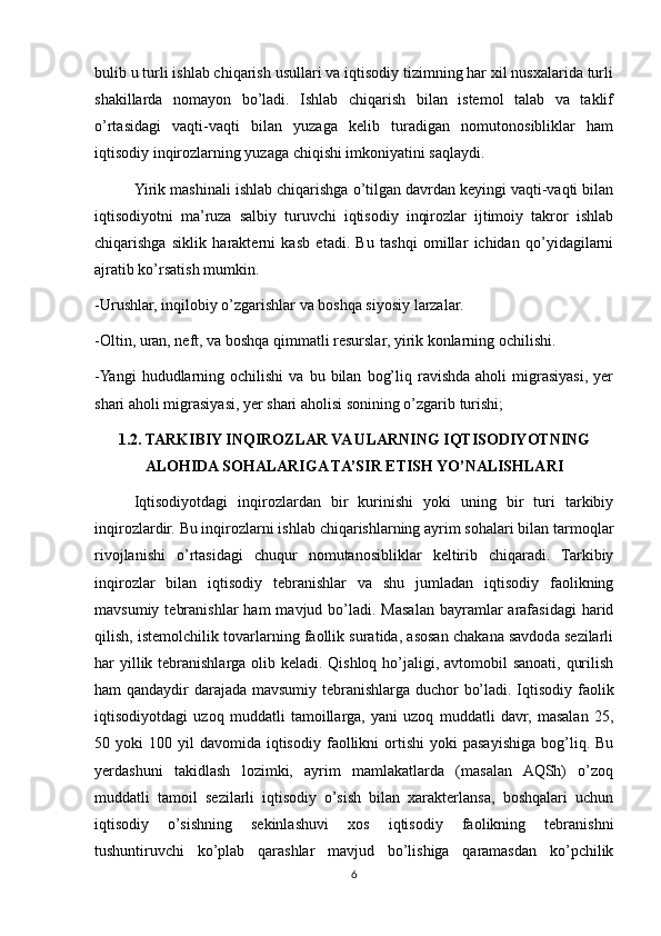 bulib u turli ishlab chiqarish usullari va iqtisodiy tizimning har xil nusxalarida turli
shakillarda   nomayon   bo’ladi.   Ishlab   chiqarish   bilan   istemol   talab   va   taklif
o’rtasidagi   vaqti-vaqti   bilan   yuzaga   kelib   turadigan   nomutonosibliklar   ham
iqtisodiy inqirozlarning yuzaga chiqishi imkoniyatini saqlaydi.
Yirik mashinali ishlab chiqarishga o’tilgan davrdan keyingi vaqti-vaqti bilan
iqtisodiyotni   ma’ruza   salbiy   turuvchi   iqtisodiy   inqirozlar   ijtimoiy   takror   ishlab
chiqarishga   siklik   harakterni   kasb   etadi.   Bu   tashqi   omillar   ichidan   qo’yidagilarni
ajratib ko’rsatish mumkin.
-Urushlar, inqilobiy o’zgarishlar va boshqa siyosiy larzalar.
-Oltin, uran, neft, va boshqa qimmatli resurslar, yirik konlarning ochilishi.
-Yangi   hududlarning  ochilishi  va   bu  bilan   bog’liq  ravishda  aholi  migrasiyasi,  yer
shari aholi migrasiyasi, yer shari aholisi sonining o’zgarib turishi;
1.2. TARKIBIY INQIROZLAR VA ULARNING IQTISODIYOTNING
ALOHIDA SOHALARIGA TA’SIR ETISH YO’NALISHLARI
Iqtisodiyotdagi   inqirozlardan   bir   kurinishi   yoki   uning   bir   turi   tarkibiy
inqirozlardir. Bu inqirozlarni ishlab chiqarishlarning ayrim sohalari bilan tarmoqlar
rivojlanishi   o’rtasidagi   chuqur   nomutanosibliklar   keltirib   chiqaradi.   Tarkibiy
inqirozlar   bilan   iqtisodiy   tebranishlar   va   shu   jumladan   iqtisodiy   faolikning
mavsumiy  tebranishlar  ham   mavjud bo’ladi. Masalan  bayramlar  arafasidagi   harid
qilish, istemolchilik tovarlarning faollik suratida, asosan chakana savdoda sezilarli
har yillik tebranishlarga olib keladi. Qishloq ho’jaligi, avtomobil sanoati, qurilish
ham qandaydir darajada mavsumiy tebranishlarga duchor bo’ladi. Iqtisodiy faolik
iqtisodiyotdagi   uzoq   muddatli   tamoillarga,   yani   uzoq   muddatli   davr,   masalan   25,
50  yoki   100  yil   davomida  iqtisodiy   faollikni  ortishi  yoki  pasayishiga  bog’liq.  Bu
yerdashuni   takidlash   lozimki,   ayrim   mamlakatlarda   (masalan   AQSh)   o’zoq
muddatli   tamoil   sezilarli   iqtisodiy   o’sish   bilan   xarakterlansa,   boshqalari   uchun
iqtisodiy   o’sishning   sekinlashuvi   xos   iqtisodiy   faolikning   tebranishni
tushuntiruvchi   ko’plab   qarashlar   mavjud   bo’lishiga   qaramasdan   ko’pchilik
6 