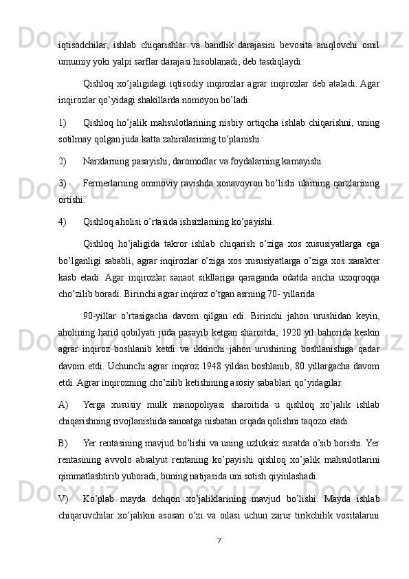 iqtisodchilar,   ishlab   chiqarishlar   va   bandlik   darajasini   bevosita   aniqlovchi   omil
umumiy yoki yalpi sarflar darajasi hisoblanadi, deb tasdiqlaydi.
Qishloq   xo’jaligidagi   iqtisodiy   inqirozlar   agrar   inqirozlar   deb   ataladi.  Agar
inqirozlar qo’yidagi shakillarda nomoyon bo’ladi.
1) Qishloq   ho’jalik   mahsulotlarining   nisbiy   ortiqcha   ishlab   chiqarishni,   uning
sotilmay qolgan juda katta zahiralarining to’planishi.
2) Narxlarning pasayishi, daromodlar va foydalarning kamayishi.
3) Fermerlarning ommoviy ravishda xonavoyron bo’lishi ularning qarzlarining
ortishi.
4) Qishloq aholisi o’rtasida ishsizlarning ko’payishi.
Qishloq   ho’jaligida   takror   ishlab   chiqarish   o’ziga   xos   xususiyatlarga   ega
bo’lganligi   sababli,  agrar   inqirozlar   o’ziga  xos  xususiyatlarga  o’ziga  xos  xarakter
kasb   etadi.  Agar   inqirozlar   sanaot   sikllariga   qaraganda   odatda   ancha   uzoqroqqa
cho’zilib boradi. Birinchi agrar inqiroz o’tgan asrning 70- yillarida
90-yillar   o’rtasigacha   davom   qilgan   edi.   Birinchi   jahon   urushidan   keyin,
aholining harid qobilyati  juda pasayib ketgan sharoitda,  1920 yil  bahorida keskin
agrar   inqiroz   boshlanib   ketdi   va   ikkinchi   jahon   urushining   boshlanishiga   qadar
davom etdi. Uchunchi agrar inqiroz 1948 yildan boshlanib, 80 yillargacha davom
etdi. Agrar inqirozning cho’zilib ketishining asosiy sabablari qo’yidagilar.
A) Yerga   xususiy   mulk   manopoliyasi   sharoitida   u   qishloq   xo’jalik   ishlab
chiqarishning rivojlanishida sanoatga nisbatan orqada qolishni taqozo etadi.
B) Yer rentasining mavjud bo’lishi va uning uzluksiz suratda o’sib borishi. Yer
rentasining   avvolo   absalyut   rentaning   ko’payishi   qishloq   xo’jalik   mahsulotlarini
qimmatlashtirib yuboradi, buning natijasida uni sotish qiyinlashadi.
V) Ko’plab   mayda   dehqon   xo’jaliklarining   mavjud   bo’lishi.   Mayda   ishlab
chiqaruvchilar   xo’jalikni   asosan   o’zi   va   oilasi   uchun   zarur   tirikchilik   vositalarini
7 