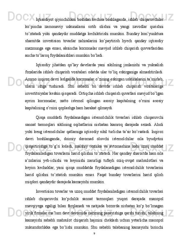 Iqtisodiyot qiyinchilikni boshdan kechira boshlaganda, ishlab chiqaruvchilar
ko’pincha   zamonaviy   uskunalarni   sotib   olishni   va   yangi   zavodlar   qurishni
to’xtatadi   yoki   qandaydir   muddatga   kechiktirishi   mumkin.   Bunday   kon’yunktura
sharoitda   investision   tovarlar   zahiralarini   ko’paytirish   hyech   qanday   iqtisodiy
mazmunga   ega   emas,   aksincha   korxonalar   mavjud   ishlab   chiqarish   quvvatlaridan
ancha to’laroq foydalanishlari mumkin bo’ladi.
Iqtisodiy   jihatdan   qo’lay   davrlarda   yani   sikilning   jonlanishi   va   yuksalish
fozalarida   ishlab   chiqarish   vositalari   odatda   ular   to’liq  eskirganiga   almashtiriladi.
Ammo inqiroz davri kelganda korxonalar o’zining eskirgan uskunalarini ta’mirlab,
ularni   ishga   tushiradi.   Shu   sababli   bu   davrda   ishlab   chiqarish   vositalariga
investitsiyalar keskin qisqaradi. Ortiqcha ishlab chiqarish quvatlari mavjud bo’lgan
ayrim   korxonalar,   xatto   istemol   qilingan   asosiy   kapitalning   o’rnini   asosiy
kapitalining o’rnini qoplashga ham harakat qilmaydi.
Qisqa   muddatli   foydalanadigan   istemolchilik   tovarlari   ishlab   chiqaruvchi
sanoat   tarmoqlari   siklining   oqibatlarini   nisbatan   kamroq   darajada   sezadi.   Aholi
yoki keng istemolchilar qatlamiga iqtisodiy sikil  turlicha ta’sir  ko’rsatadi. Inqiroz
davri   boshlanganda,   doimiy   doromad   oluvchi   istemolchilar   oila   byudjetini
qisqartirishga   to’g’ri   keladi,   maishiy   texnika   va   avtomashina   kabi   uzoq   muddat
foydalaniladigan tovarlarni harid qilishni to’xtatadi. Har qanday sharoitda ham oila
a’zolarini   yeb-ichishi   va   keyinishi   zarurligi   tufayli   oziq-ovqat   mahsulotlari   va
keyim   kechaklar,   yani   qisqa   muddatda   foydalanadigan   istemolchilik   tovarlarini
harid   qilishni   to’xtatish   mumkin   emas.   Faqat   bunday   tovarlarini   harid   qilish
miqdori qandaydir darajada kamayishi mumkin.
Investision tovarlar va uzoq muddat foydalaniladigan istemolchilik tovarlari
ishlab   chiqaruvchi   ko’pchilik   sanoat   tarmoqlari   yuqori   darajada   manopol
mavqiyega   egaligi   bilan   farqlanadi   va   natijada   bozorda   nisbatan   ko’p   bo’lmagan
yirik firmalar ma’lum davr davomida narxning pasayishiga qarshi turishi, talabning
kamayishi sababli mahsulot chiqarish hajmini cheklash uchun yetarlicha manopol
xukumdorlikka   ega   bo’lishi   mumkin.   Shu   sababli   talabaning   kamayishi   birinchi
9 