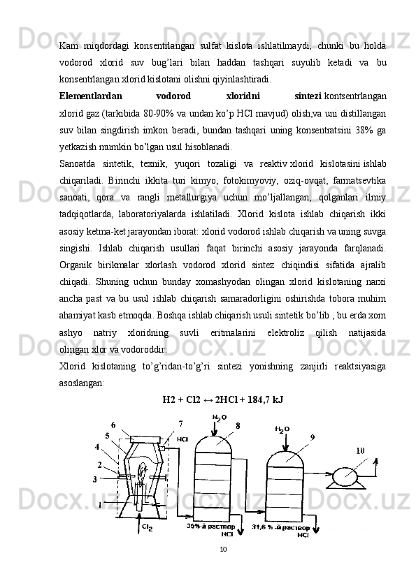 Kam   miqdordagi   konsentrlangan   sulfat   kislota   ishlatilmaydi,   chunki   bu   holda
vodorod   xlorid   suv   bug’lari   bilan   haddan   tashqari   suyulib   ketadi   va   bu
konsentrlangan xlorid kislotani olishni qiyinlashtiradi.
Elementlardan   vodorod   xloridni   sintezi   kontsentrlangan
xlorid gaz (tarkibida 80-90% va undan ko’p HCl mavjud) olish,va uni distillangan
suv   bilan   singdirish   imkon   beradi,   bundan   tashqari   uning   konsentratsini   38%   ga
yetkazish mumkin bo’lgan usul hisoblanadi.
Sanoatda   sintetik,   texnik,   yuqori   tozaligi   va   reaktiv   xlorid   kislotasini   ishlab
chiqariladi.   Birinchi   ikkita   turi   kimyo,   fotokimyoviy,   oziq-ovqat,   farmatsevtika
sanoati,   qora   va   rangli   metallurgiya   uchun   mo’ljallangan;   qolganlari   ilmiy
tadqiqotlarda,   laboratoriyalarda   ishlatiladi.   Xlorid   kislota   ishlab   chiqarish   ikki
asosiy ketma-ket jarayondan iborat: xlorid vodorod ishlab chiqarish va uning suvga
singishi.   Ishlab   chiqarish   usullari   faqat   birinchi   asosiy   jarayonda   farqlanadi.
Organik   birikmalar   xlorlash   vodorod   xlorid   sintez   chiqindisi   sifatida   ajralib
chiqadi.   Shuning   uchun   bunday   xomashyodan   olingan   xlorid   kislotaning   narxi
ancha   past   va   bu   usul   ishlab   chiqarish   samaradorligini   oshirishda   tobora   muhim
ahamiyat kasb etmoqda. Boshqa ishlab chiqarish usuli sintetik bo’lib , bu erda xom
ashyo   natriy   xloridning   suvli   eritmalarini   elektroliz   qilish   natijasida
olingan   xlor   va   vodoroddir :
Xlorid   kislotaning   to’g’ridan-to’g’ri   sintezi   yonishning   zanjirli   reaktsiyasiga
asoslangan:
Н2 + Сl2 ↔ 2НСl + 184,7 kJ
10 