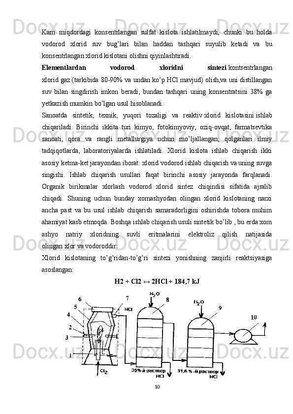 Kam   miqdordagi   konsentrlangan   sulfat   kislota   ishlatilmaydi,   chunki   bu   holda
vodorod   xlorid   suv   bug’lari   bilan   haddan   tashqari   suyulib   ketadi   va   bu
konsentrlangan xlorid kislotani olishni qiyinlashtiradi.
Elementlardan   vodorod   xloridni   sintezi   kontsentrlangan
xlorid gaz (tarkibida 80-90% va undan ko’p HCl mavjud) olish,va uni distillangan
suv   bilan   singdirish   imkon   beradi,   bundan   tashqari   uning   konsentratsini   38%   ga
yetkazish mumkin bo’lgan usul hisoblanadi.
Sanoatda   sintetik,   texnik,   yuqori   tozaligi   va   reaktiv   xlorid   kislotasini   ishlab
chiqariladi.   Birinchi   ikkita   turi   kimyo,   fotokimyoviy,   oziq-ovqat,   farmatsevtika
sanoati,   qora   va   rangli   metallurgiya   uchun   mo’ljallangan;   qolganlari   ilmiy
tadqiqotlarda,   laboratoriyalarda   ishlatiladi.   Xlorid   kislota   ishlab   chiqarish   ikki
asosiy ketma-ket jarayondan iborat: xlorid vodorod ishlab chiqarish va uning suvga
singishi.   Ishlab   chiqarish   usullari   faqat   birinchi   asosiy   jarayonda   farqlanadi.
Organik   birikmalar   xlorlash   vodorod   xlorid   sintez   chiqindisi   sifatida   ajralib
chiqadi.   Shuning   uchun   bunday   xomashyodan   olingan   xlorid   kislotaning   narxi
ancha   past   va   bu   usul   ishlab   chiqarish   samaradorligini   oshirishda   tobora   muhim
ahamiyat kasb etmoqda. Boshqa ishlab chiqarish usuli sintetik bo’lib , bu erda xom
ashyo   natriy   xloridning   suvli   eritmalarini   elektroliz   qilish   natijasida
olingan   xlor   va   vodoroddir :
Xlorid   kislotaning   to’g’ridan-to’g’ri   sintezi   yonishning   zanjirli   reaktsiyasiga
asoslangan:
Н2 + Сl2 ↔ 2НСl + 184,7 kJ
10