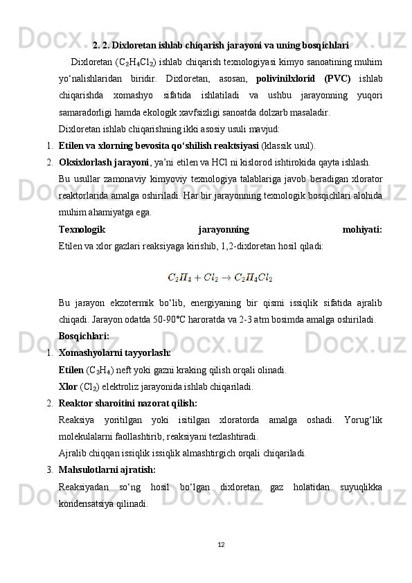 2 .  2 .   Dixloretan ishlab chiqarish jarayoni va uning bosqichlari
       Dixloretan (C H Cl ) ishlab chiqarish texnologiyasi kimyo sanoatining muhim₂ ₄ ₂
yo‘nalishlaridan   biridir.   Dixloretan,   asosan,   polivinilxlorid   (PVC)   ishlab
chiqarishda   xomashyo   sifatida   ishlatiladi   va   ushbu   jarayonning   yuqori
samaradorligi hamda ekologik xavfsizligi sanoatda dolzarb masaladir.
Dixloretan ishlab chiqarishning ikki asosiy usuli mavjud:
1. Etilen va xlorning bevosita qo‘shilish reaktsiyasi  (klassik usul).
2. Oksixlorlash jarayoni , ya’ni etilen va HCl ni kislorod ishtirokida qayta ishlash.
Bu   usullar   zamonaviy   kimyoviy   texnologiya   talablariga   javob   beradigan   xlorator
reaktorlarida amalga oshiriladi. Har bir jarayonning texnologik bosqichlari alohida
muhim ahamiyatga ega.
Texnologik   jarayonning   mohiyati:
Etilen va xlor gazlari reaksiyaga kirishib, 1,2-dixloretan hosil qiladi:
                                        
Bu   jarayon   ekzotermik   bo‘lib,   energiyaning   bir   qismi   issiqlik   sifatida   ajralib
chiqadi. Jarayon odatda 50-90°C haroratda va 2-3 atm bosimda amalga oshiriladi.
Bosqichlari:
1. Xomashyolarni tayyorlash:
Etilen  (C H ) neft yoki gazni kraking qilish orqali olinadi.	
₂ ₄
Xlor  (Cl ) elektroliz jarayonida ishlab chiqariladi.
₂
2. Reaktor sharoitini nazorat qilish:
Reaksiya   yoritilgan   yoki   isitilgan   xloratorda   amalga   oshadi.   Yorug‘lik
molekulalarni faollashtirib, reaksiyani tezlashtiradi.
Ajralib chiqqan issiqlik issiqlik almashtirgich orqali chiqariladi.
3. Mahsulotlarni ajratish:
Reaksiyadan   so‘ng   hosil   bo‘lgan   dixloretan   gaz   holatidan   suyuqlikka
kondensatsiya qilinadi.
12 