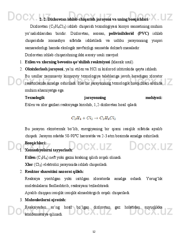 2 .  2 .   Dixloretan ishlab chiqarish jarayoni va uning bosqichlari
       Dixloretan (C H Cl ) ishlab chiqarish texnologiyasi kimyo sanoatining muhim₂ ₄ ₂
yo‘nalishlaridan   biridir.   Dixloretan,   asosan,   polivinilxlorid   (PVC)   ishlab
chiqarishda   xomashyo   sifatida   ishlatiladi   va   ushbu   jarayonning   yuqori
samaradorligi hamda ekologik xavfsizligi sanoatda dolzarb masaladir.
Dixloretan ishlab chiqarishning ikki asosiy usuli mavjud:
1. Etilen va xlorning bevosita qo‘shilish reaktsiyasi  (klassik usul).
2. Oksixlorlash jarayoni , ya’ni etilen va HCl ni kislorod ishtirokida qayta ishlash.
Bu   usullar   zamonaviy   kimyoviy   texnologiya   talablariga   javob   beradigan   xlorator
reaktorlarida amalga oshiriladi. Har bir jarayonning texnologik bosqichlari alohida
muhim ahamiyatga ega.
Texnologik   jarayonning   mohiyati:
Etilen va xlor gazlari reaksiyaga kirishib, 1,2-dixloretan hosil qiladi:
                                        
Bu   jarayon   ekzotermik   bo‘lib,   energiyaning   bir   qismi   issiqlik   sifatida   ajralib
chiqadi. Jarayon odatda 50-90°C haroratda va 2-3 atm bosimda amalga oshiriladi.
Bosqichlari:
1. Xomashyolarni tayyorlash:
Etilen  (C H ) neft yoki gazni kraking qilish orqali olinadi.	
₂ ₄
Xlor  (Cl ) elektroliz jarayonida ishlab chiqariladi.
₂
2. Reaktor sharoitini nazorat qilish:
Reaksiya   yoritilgan   yoki   isitilgan   xloratorda   amalga   oshadi.   Yorug‘lik
molekulalarni faollashtirib, reaksiyani tezlashtiradi.
Ajralib chiqqan issiqlik issiqlik almashtirgich orqali chiqariladi.
3. Mahsulotlarni ajratish:
Reaksiyadan   so‘ng   hosil   bo‘lgan   dixloretan   gaz   holatidan   suyuqlikka
kondensatsiya qilinadi.
12