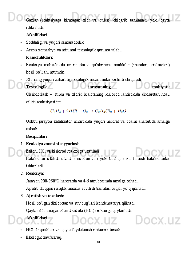 Gazlar   (reaktsiyaga   kirmagan   xlor   va   etilen)   chiqarib   tashlanadi   yoki   qayta
ishlatiladi.
Afzalliklari:
 Soddaligi va yuqori samaradorlik.
 Arzon xomashyo va minimal texnologik qurilma talabi.
Kamchiliklari:
 Reaksiya   mahsulotida   oz   miqdorda   qo‘shimcha   moddalar   (masalan,   trixloretan)
hosil bo‘lishi mumkin.
 Xlorning yuqori zaharliligi ekologik muammolar keltirib chiqaradi.
Texnologik   jarayonning   mohiyati:
Oksixlorlash   –   etilen   va   xlorid   kislotaning   kislorod   ishtirokida   dixloretan   hosil
qilish reaktsiyasidir:
                   
Ushbu   jarayon   katalizator   ishtirokida   yuqori   harorat   va   bosim   sharoitida   amalga
oshadi.
Bosqichlari:
1. Reaksiya zonasini tayyorlash:
Etilen, HCl va kislorod reaktorga uzatiladi.
Katalizator   sifatida   odatda   mis   xloridlari   yoki   boshqa   metall   asosli   katalizatorlar
ishlatiladi.
2. Reaksiya:
Jarayon 200-250°C haroratda va 4-6 atm bosimda amalga oshadi.
Ajralib chiqqan issiqlik maxsus sovitish tizimlari orqali yo‘q qilinadi.
3. Ajratish va tozalash:
Hosil bo‘lgan dixloretan va suv bug‘lari kondensatsiya qilinadi.
Qayta ishlanmagan xlorid kislota (HCl) reaktorga qaytariladi.
Afzalliklari:
 HCl chiqindilaridan qayta foydalanish imkonini beradi.
 Ekologik xavfsizroq.
13 