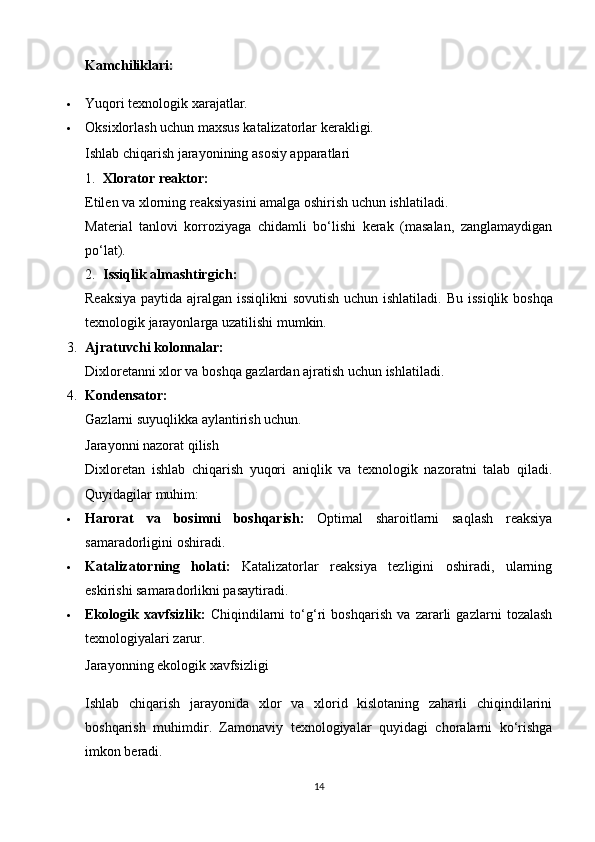 Kamchiliklari:
 Yuqori texnologik xarajatlar.
 Oksixlorlash uchun maxsus katalizatorlar kerakligi.
Ishlab chiqarish jarayonining asosiy apparatlari
1. Xlorator reaktor:
Etilen va xlorning reaksiyasini amalga oshirish uchun ishlatiladi.
Material   tanlovi   korroziyaga   chidamli   bo‘lishi   kerak   (masalan,   zanglamaydigan
po‘lat).
2. Issiqlik almashtirgich:
Reaksiya paytida ajralgan issiqlikni  sovutish uchun ishlatiladi.   Bu issiqlik boshqa
texnologik jarayonlarga uzatilishi mumkin.
3. Ajratuvchi kolonnalar:
Dixloretanni xlor va boshqa gazlardan ajratish uchun ishlatiladi.
4. Kondensator:
Gazlarni suyuqlikka aylantirish uchun.
Jarayonni nazorat qilish
Dixloretan   ishlab   chiqarish   yuqori   aniqlik   va   texnologik   nazoratni   talab   qiladi.
Quyidagilar muhim:
 Harorat   va   bosimni   boshqarish:   Optimal   sharoitlarni   saqlash   reaksiya
samaradorligini oshiradi.
 Katalizatorning   holati:   Katalizatorlar   reaksiya   tezligini   oshiradi,   ularning
eskirishi samaradorlikni pasaytiradi.
 Ekologik   xavfsizlik:   Chiqindilarni   to‘g‘ri   boshqarish   va   zararli   gazlarni   tozalash
texnologiyalari zarur.
Jarayonning ekologik xavfsizligi
Ishlab   chiqarish   jarayonida   xlor   va   xlorid   kislotaning   zaharli   chiqindilarini
boshqarish   muhimdir.   Zamonaviy   texnologiyalar   quyidagi   choralarni   ko‘rishga
imkon beradi.
14 