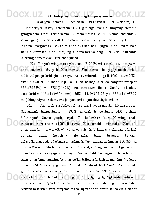 3. Xlorlash jarayoni va uning kimyoviy asoslari
                Xlor (yun.   chloros   —   och   yashil,   sarg ishyashil,   lot.   Chlorum),   Clʻ
—   Mendeleyev   davriy   sistemasining   VII   guruhiga   mansub   kimyoviy   element,
galogenlarga   kiradi.   Tartib   rakami   17,   atom   massasi   35,453.   Normal   sharoitda   2
atomli   gaz   (S12).  Xlorni   ilk   bor   1774  yilda   shved   kimyogari   Xlor   Sheyeli   xlorid
kislotani   marganets   (R/)oksid   ta sirida   oksidlab   hosil   qilgan.   Xlor   GeyLyussak,	
ʼ
fransuz   kimyogari   Xlor   Tenar,   ingliz   kimyogari   va   fizigi   Xlor   Devi   1810   yilda
Xlorning element ekanligini isbot qilishdi.
              Xlor   Yer   po stining   massa   jihatidan   1,710^2%   ini   tashkil   etadi,   dengiz   va	
ʻ
okean   suvlarida   2%   gacha   Xlor   mavjud.   Faol   element   bo lgag gi   sababli   erkin	
ʻ ʻ
holda vulqon gazlaridagina uchraydi. Asosiy minerallari: ga lit NaCl, silvin KS1,
silvinit   KClNaCl,   bishofit   MgCl26H2O   va   boshqa   Xlor   2ta   barqaror   izotoplar
35S1(75,53%)   va   37S1(24,47%)   aralashmasidan   iborat.   Sun iy   radioaktiv	
ʼ
izatoplaridan   34S1(T|/2=32,4   min),   36S1   (T1/2=3,08105   y.),   38S1(T|/2=37,29
min) kimyoviy va biokimyoviy jarayonlarni o rganishda foydalaniladi.	
ʻ
         Xlor — o tkir hidli, sarg ishyashil tusli gaz. Havoga nisbatan 2,5 marta og ir.	
ʻ ʻ ʻ
Suyuqlanish   temperaturasi   —   YUG,   kaynash   temperaturasi   34,G,   zichligi
3,214   kg/m3.   Suvda   yaxshi   eriydi.   Tra   ko tarilishi   bilan   Xlorning   suvda	
ʻ
eruvchanligi   pasayadi   (100°   li   suvda   Xlor   amalda   erimaydi).   Xlor   o z	
ʻ
birikmalarida  — 1,  +1,  +3, +4,  +5 va  +7 valentli.  U kimyoviy  jihatdan  juda  faol
bo lgani   uchun   ko pchilik   elementlar   bilan   bevosita   birikadi,	
ʻ ʻ
uglevodlardagi   vodorod   o rniga   almashinadi.   Tuyinmagan   birikmalar   SO,   S	
ʻ
2 N
4   va
boshqa Xlorni biriktirib olishi mumkin. Kislorod,   azot ,   uglerod   va   inert gazlar   Xlor
bilan   bevosita   reaksiyaga   kirishmaydi.   Namgarchilik   bulmagan   muhitlarda   Xlor
temir   bilan   birikmaganligi   bois   un   po lat   ballonlarda   tashish   mumkin.   Vodorod	
ʻ
bilan   shiddatli   reaksiyaga   kirishib   vodorod   xlorid   NS1   hosil   qiladi.   Suvda
gidrolizlanishi   natijasida   kuchsiz   gipoxlorid   kislota   NS1O   va   kuchli   xlorid
kislota   NO   hosil   bo ladi.   Xlorning   S	
ʻ
12 O,   S
1 O
2 ,   S
12 O
6 ,   S
12 O
7 kabi   kislorodli
birikmalari va S
12 O
8   tarkibli peroksidi ma lum. Xlor ishqorlarning eritmalari bilan	
ʼ
reaksiyaga   kirishib   xona   temperaturasida   gipoxloritlar,   qizdirilganda   esa   xloratlar
15 