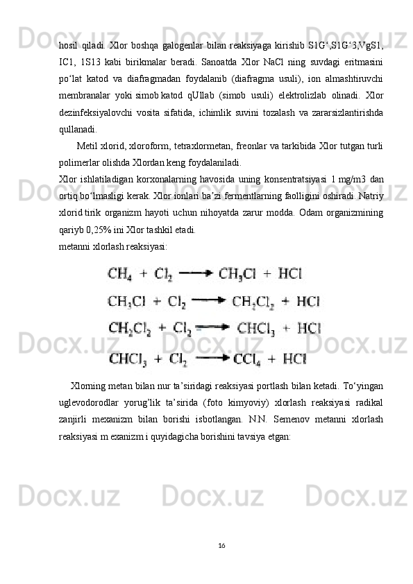 hosil   qiladi.   Xlor   boshqa   galogenlar   bilan   reaksiyaga   kirishib   S1G ,S1G 3,VgS1,ʻ ʻ
IC1,   1S13   kabi   birikmalar   beradi.   Sanoatda   Xlor   NaCl   ning   suvdagi   eritmasini
po lat   katod   va   diafragmadan   foydalanib   (diafragma   usuli),   ion   almashtiruvchi	
ʻ
membranalar   yoki   simob   katod   qUllab   (simob   usuli)   elektrolizlab   olinadi.   Xlor
dezinfeksiyalovchi   vosita   sifatida,   ichimlik   suvini   tozalash   va   zararsizlantirishda
qullanadi.
         Metil xlorid, xloroform, tetraxlormetan, freonlar va tarkibida Xlor tutgan turli
polimerlar olishda Xlordan keng foydalaniladi.
Xlor   ishlatiladigan   korxonalarning   havosida   uning   konsentratsiyasi   1   mg/m3   dan
ortiq bo lmasligi kerak. Xlor ionlari ba zi fermentlarning faolligini oshiradi.	
ʻ ʼ   Natriy
xlorid   tirik   organizm   hayoti   uchun   nihoyatda   zarur   modda.   Odam   organizmining
qariyb 0,25% ini Xlor tashkil etadi.
metanni xlorlash reaksiyasi:
            
     Xlorning metan bilan nur ta’siridagi reaksiyasi portlash bilan ketadi. To‘yingan
uglevodorodlar   yorug’lik   ta’sirida   (foto   kimyoviy)   xlorlash   reaksiyasi   radikal
zanjirli   mexanizm   bilan   borishi   isbotlangan.   N.N.   Semenov   metanni   xlorlash
reaksiyasi m exanizm i quyidagicha borishini tavsiya etgan:
16 