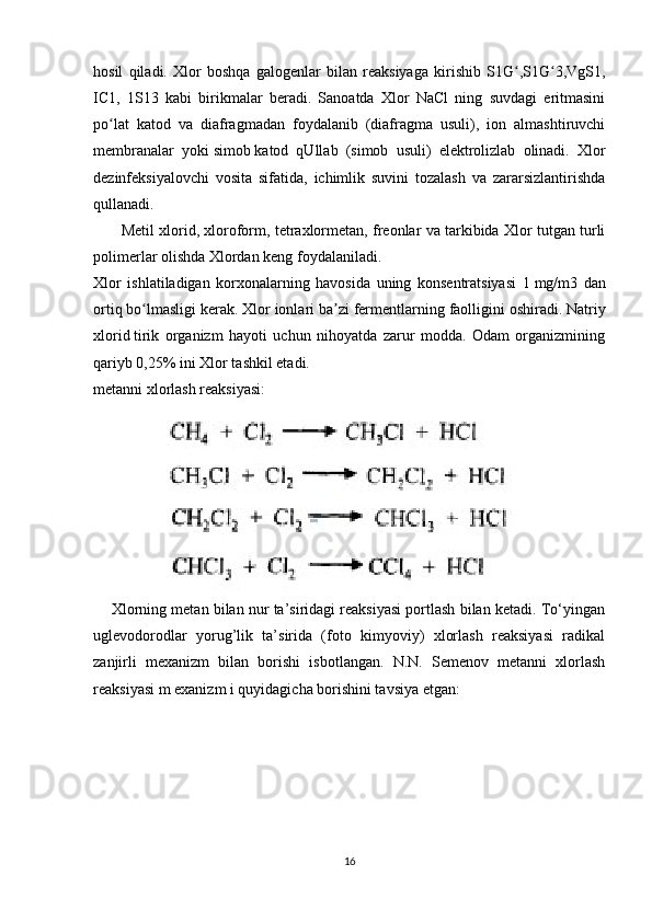 hosil   qiladi.   Xlor   boshqa   galogenlar   bilan   reaksiyaga   kirishib   S1G ,S1G 3,VgS1,ʻ ʻ
IC1,   1S13   kabi   birikmalar   beradi.   Sanoatda   Xlor   NaCl   ning   suvdagi   eritmasini
po lat   katod   va   diafragmadan   foydalanib   (diafragma   usuli),   ion   almashtiruvchi	
ʻ
membranalar   yoki   simob   katod   qUllab   (simob   usuli)   elektrolizlab   olinadi.   Xlor
dezinfeksiyalovchi   vosita   sifatida,   ichimlik   suvini   tozalash   va   zararsizlantirishda
qullanadi.
         Metil xlorid, xloroform, tetraxlormetan, freonlar va tarkibida Xlor tutgan turli
polimerlar olishda Xlordan keng foydalaniladi.
Xlor   ishlatiladigan   korxonalarning   havosida   uning   konsentratsiyasi   1   mg/m3   dan
ortiq bo lmasligi kerak. Xlor ionlari ba zi fermentlarning faolligini oshiradi.	
ʻ ʼ   Natriy
xlorid   tirik   organizm   hayoti   uchun   nihoyatda   zarur   modda.   Odam   organizmining
qariyb 0,25% ini Xlor tashkil etadi.
metanni xlorlash reaksiyasi:
            
     Xlorning metan bilan nur ta’siridagi reaksiyasi portlash bilan ketadi. To‘yingan
uglevodorodlar   yorug’lik   ta’sirida   (foto   kimyoviy)   xlorlash   reaksiyasi   radikal
zanjirli   mexanizm   bilan   borishi   isbotlangan.   N.N.   Semenov   metanni   xlorlash
reaksiyasi m exanizm i quyidagicha borishini tavsiya etgan:
16