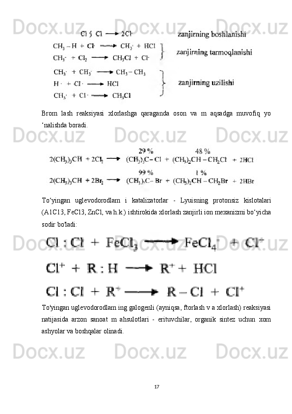    
Brom   lash   reaksiyasi   xlorlashga   qaraganda   oson   va   m   aqsadga   muvofiq   yo
‘nalishda boradi. 
To‘yingan   uglevodorodlam   i   katalizatorlar   -   Lyuisning   protonsiz   kislotalari
(A1C13, FeCl3, ZnCl, va h.k.) ishtirokida xlorlash zanjirli ion mexanizmi bo‘yicha
sodir bo'ladi:
To'yingan uglevodorodlam ing galogenli (ayniqsa, ftorlash v a xlorlash) reaksiyasi
natijasida   arzon   sanoat   m   ahsulotlari   -   erituvchilar,   organik   sintez   uchun   xom
ashyolar va boshqalar olinadi.
17 