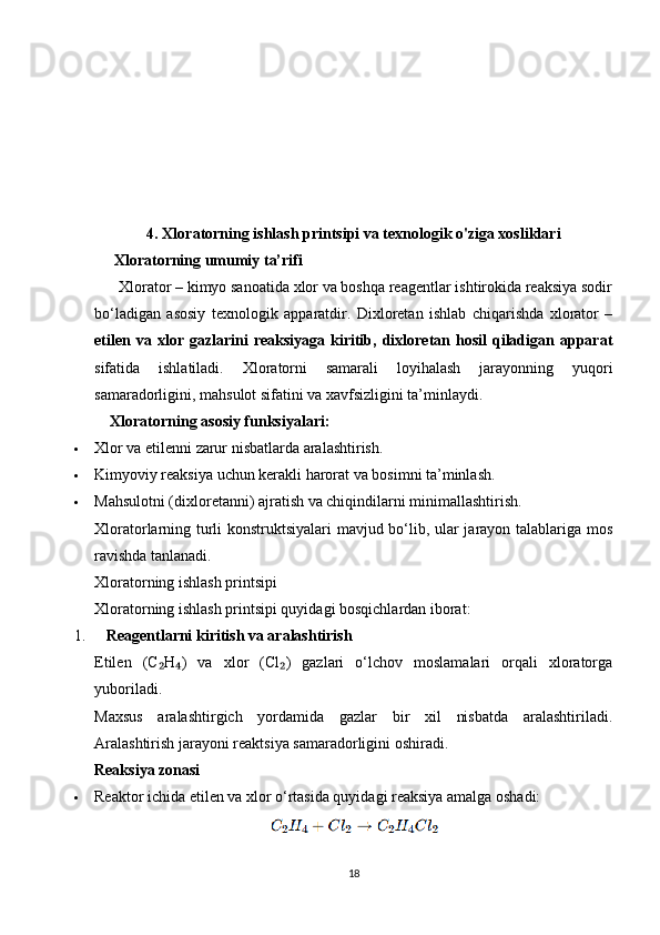 4.  Xloratorning ishlash printsipi va texnologik o'ziga xosliklari
     Xloratorning umumiy ta’rifi
      Xlorator – kimyo sanoatida xlor va boshqa reagentlar ishtirokida reaksiya sodir
bo‘ladigan   asosiy   texnologik   apparatdir.   Dixloretan   ishlab   chiqarishda   xlorator   –
etilen  va  xlor  gazlarini  reaksiyaga   kiritib,  dixloretan  hosil   qiladigan  apparat
sifatida   ishlatiladi.   Xloratorni   samarali   loyihalash   jarayonning   yuqori
samaradorligini, mahsulot sifatini va xavfsizligini ta’minlaydi.
     Xloratorning asosiy funksiyalari:
 Xlor va etilenni zarur nisbatlarda aralashtirish.
 Kimyoviy reaksiya uchun kerakli harorat va bosimni ta’minlash.
 Mahsulotni (dixloretanni) ajratish va chiqindilarni minimallashtirish.
Xloratorlarning turli konstruktsiyalari mavjud bo‘lib, ular jarayon talablariga mos
ravishda tanlanadi.
Xloratorning ishlash printsipi
Xloratorning ishlash printsipi quyidagi bosqichlardan iborat:
1.     Reagentlarni kiritish va aralashtirish
Etilen   (C H )   va   xlor   (Cl )   gazlari   o‘lchov   moslamalari   orqali   xloratorga₂ ₄ ₂
yuboriladi.
Maxsus   aralashtirgich   yordamida   gazlar   bir   xil   nisbatda   aralashtiriladi.
Aralashtirish jarayoni reaktsiya samaradorligini oshiradi.
Reaksiya zonasi
 Reaktor ichida etilen va xlor o‘rtasida quyidagi reaksiya amalga oshadi:
18 