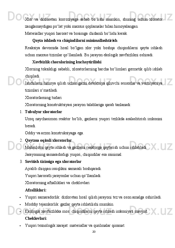 Xlor   va   dixloretan   korroziyaga   sabab   bo‘lishi   mumkin,   shuning   uchun   xlorator
zanglamaydigan po‘lat yoki maxsus qoplamalar bilan himoyalangan.
Materiallar yuqori harorat va bosimga chidamli bo‘lishi kerak.
       Qayta ishlash va chiqindilarni minimallashtirish
Reaksiya   davomida   hosil   bo‘lgan   xlor   yoki   boshqa   chiqindilarni   qayta   ishlash
uchun maxsus tizimlar qo‘llaniladi.  Bu jarayon ekologik xavfsizlikni oshiradi.
        Xavfsizlik choralarining kuchaytirilishi
Xlorning toksikligi sababli, xloratorlarning barcha bo‘limlari germetik qilib ishlab
chiqiladi.
Ishchilarni himoya qilish uchun gazni detektsiya qiluvchi sensorlar va ventilyatsiya
tizimlari o‘rnatiladi.
Xloratorlarning turlari
Xloratorning konstruktsiyasi jarayon talablariga qarab tanlanadi:
1. Tubulyar xloratorlar
Uzoq   naychasimon   reaktor   bo‘lib,   gazlarni   yuqori   tezlikda   aralashtirish   imkonini
beradi.
Oddiy va arzon konstruksiyaga ega.
2. Qaytma oqimli xloratorlar
Mahsulotni qayta ishlash va gazlarni reaktorga qaytarish uchun ishlatiladi.
Jarayonning samaradorligi yuqori, chiqindilar esa minimal.
3. Sovitish tizimiga ega xloratorlar
Ajralib chiqqan issiqlikni samarali boshqaradi.
Yuqori haroratli jarayonlar uchun qo‘llaniladi.
Xloratorning afzalliklari va cheklovlari
Afzalliklari:
 Yuqori samaradorlik: dixloretan hosil qilish jarayoni tez va oson amalga oshiriladi.
 Moddiy tejamkorlik: gazlar qayta ishlatilishi mumkin.
 Ekologik xavfsizlikka mos: chiqindilarni qayta ishlash imkoniyati mavjud.
Cheklovlari:
 Yuqori texnologik xarajat: materiallar va qurilmalar qimmat.
20 