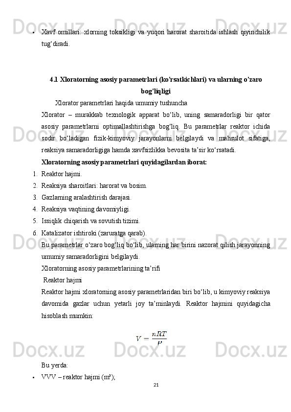  Xavf   omillari:   xlorning   toksikligi   va   yuqori   harorat   sharoitida   ishlash   qiyinchilik
tug‘diradi.
4.1  Xloratorning asosiy parametrlari (ko'rsatkichlari) va ularning o'zaro
bog'liqligi
        Xlorator parametrlari haqida umumiy tushuncha
Xlorator   –   murakkab   texnologik   apparat   bo‘lib,   uning   samaradorligi   bir   qator
asosiy   parametrlarni   optimallashtirishga   bog‘liq.   Bu   parametrlar   reaktor   ichida
sodir   bo‘ladigan   fizik-kimyoviy   jarayonlarni   belgilaydi   va   mahsulot   sifatiga,
reaksiya samaradorligiga hamda xavfsizlikka bevosita ta’sir ko‘rsatadi.
Xloratorning asosiy parametrlari quyidagilardan iborat:
1. Reaktor hajmi.
2. Reaksiya sharoitlari: harorat va bosim.
3. Gazlarning aralashtirish darajasi.
4. Reaksiya vaqtining davomiyligi.
5. Issiqlik chiqarish va sovutish tizimi.
6. Katalizator ishtiroki (zaruratga qarab).
Bu parametrlar o‘zaro bog‘liq bo‘lib, ularning har birini nazorat qilish jarayonning
umumiy samaradorligini belgilaydi.
Xloratorning asosiy parametrlarining ta’rifi
 Reaktor hajmi
Reaktor hajmi xloratorning asosiy parametrlaridan biri bo‘lib, u kimyoviy reaksiya
davomida   gazlar   uchun   yetarli   joy   ta’minlaydi.   Reaktor   hajmini   quyidagicha
hisoblash mumkin:
Bu yerda:
 VVV – reaktor hajmi (m³);
21 