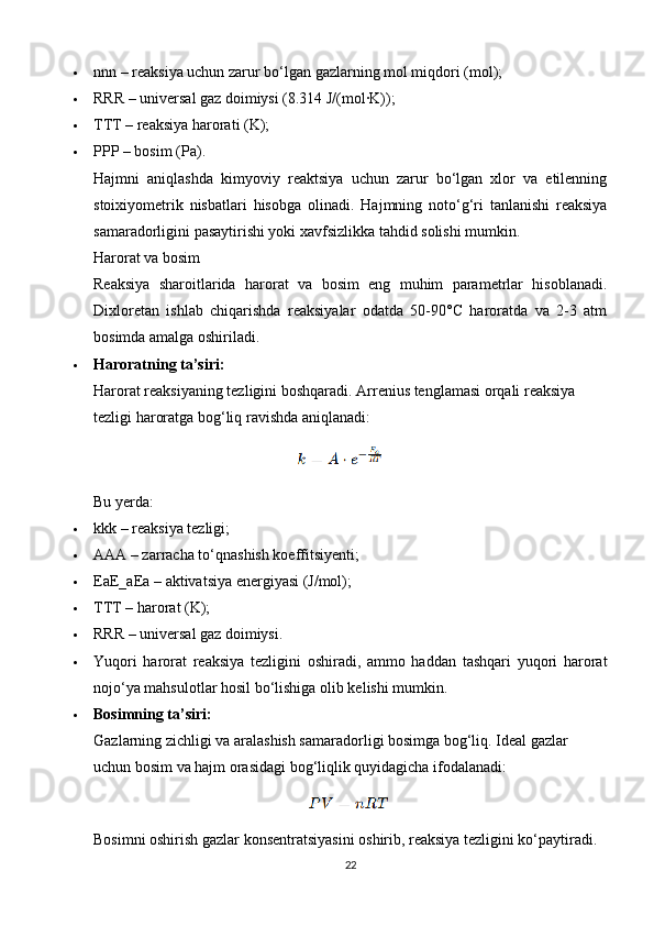  nnn – reaksiya uchun zarur bo‘lgan gazlarning mol miqdori (mol);
 RRR – universal gaz doimiysi (8.314 J/(mol·K));
 TTT – reaksiya harorati (K);
 PPP – bosim (Pa).
Hajmni   aniqlashda   kimyoviy   reaktsiya   uchun   zarur   bo‘lgan   xlor   va   etilenning
stoixiyometrik   nisbatlari   hisobga   olinadi.   Hajmning   noto‘g‘ri   tanlanishi   reaksiya
samaradorligini pasaytirishi yoki xavfsizlikka tahdid solishi mumkin.
Harorat va bosim
Reaksiya   sharoitlarida   harorat   va   bosim   eng   muhim   parametrlar   hisoblanadi.
Dixloretan   ishlab   chiqarishda   reaksiyalar   odatda   50-90°C   haroratda   va   2-3   atm
bosimda amalga oshiriladi.
 Haroratning ta’siri:
Harorat reaksiyaning tezligini boshqaradi. Arrenius tenglamasi orqali reaksiya 
tezligi haroratga bog‘liq ravishda aniqlanadi:
Bu yerda:
 kkk – reaksiya tezligi;
 AAA – zarracha to‘qnashish koeffitsiyenti;
 EaE_aEa  – aktivatsiya energiyasi (J/mol);
 TTT – harorat (K);
 RRR – universal gaz doimiysi.
 Yuqori   harorat   reaksiya   tezligini   oshiradi,   ammo   haddan   tashqari   yuqori   harorat
nojo‘ya mahsulotlar hosil bo‘lishiga olib kelishi mumkin.
 Bosimning ta’siri:
Gazlarning zichligi va aralashish samaradorligi bosimga bog‘liq. Ideal gazlar 
uchun bosim va hajm orasidagi bog‘liqlik quyidagicha ifodalanadi:
Bosimni oshirish gazlar konsentratsiyasini oshirib, reaksiya tezligini ko‘paytiradi.
22 