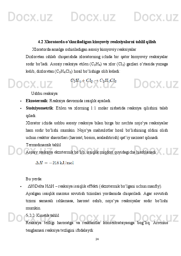 4.2  Xloratorda o'tkaziladigan kimyoviy reaksiyalarni tahlil qilish
      Xloratorda amalga oshiriladigan asosiy kimyoviy reaksiyalar
Dixloretan   ishlab   chiqarishda   xloratorning   ichida   bir   qator   kimyoviy   reaksiyalar
sodir bo‘ladi. Asosiy reaksiya etilen (C H ) va xlor (Cl ) gazlari o‘rtasida yuzaga₂ ₄ ₂
kelib, dixloretan (C H Cl ) hosil bo‘lishiga olib keladi:	
₂ ₄ ₂
      Ushbu reaksiya:
 Ekzotermik : Reaksiya davomida issiqlik ajraladi.
 Stoixiyometrik :   Etilen   va   xlorning   1:1   molar   nisbatida   reaksiya   qilishini   talab
qiladi.
Xlorator   ichida   ushbu   asosiy   reaksiya   bilan   birga   bir   nechta   nojo‘ya   reaksiyalar
ham   sodir   bo‘lishi   mumkin.   Nojo‘ya   mahsulotlar   hosil   bo‘lishining   oldini   olish
uchun reaktor sharoitlari (harorat, bosim, aralashtirish) qat’iy nazorat qilinadi.
Termodinamik tahlil
Asosiy reaksiya ekzotermik bo‘lib, issiqlik miqdori quyidagicha hisoblanadi:
Bu yerda:
    Δ H\Delta H Δ H  – reaksiya issiqlik effekti (ekzotermik bo‘lgani uchun manfiy).
Ajralgan   issiqlik   maxsus   sovutish   tizimlari   yordamida   chiqariladi.   Agar   sovutish
tizimi   samarali   ishlamasa,   harorat   oshib,   nojo‘ya   reaksiyalar   sodir   bo‘lishi
mumkin.
5.2.2. Kinetik tahlil
Reaksiya   tezligi   haroratga   va   reaktantlar   konsentratsiyasiga   bog‘liq.   Arrenius
tenglamasi reaksiya tezligini ifodalaydi:
24 