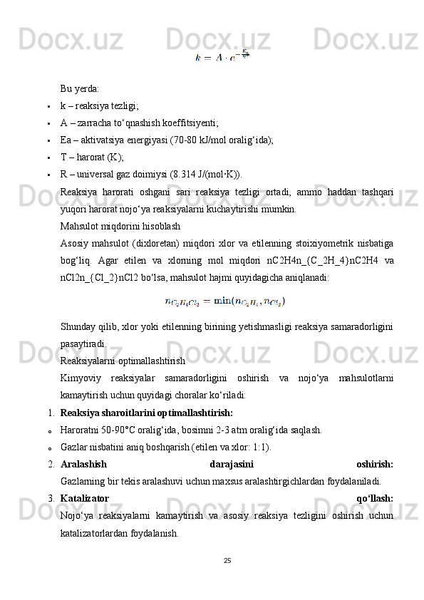 Bu yerda:
 k – reaksiya tezligi;
 A – zarracha to‘qnashish koeffitsiyenti;
 Ea – aktivatsiya energiyasi (70-80 kJ/mol oralig‘ida);
 T – harorat (K);
 R – universal gaz doimiysi (8.314 J/(mol·K)).
Reaksiya   harorati   oshgani   sari   reaksiya   tezligi   ortadi,   ammo   haddan   tashqari
yuqori harorat nojo‘ya reaksiyalarni kuchaytirishi mumkin.
Mahsulot miqdorini hisoblash
Asosiy   mahsulot   (dixloretan)   miqdori   xlor   va   etilenning   stoixiyometrik   nisbatiga
bog‘liq.   Agar   etilen   va   xlorning   mol   miqdori   nC2H4n_{C_2H_4} nC2 H4   va
nCl2n_{Cl_2} nCl2  bo‘lsa, mahsulot hajmi quyidagicha aniqlanadi:
Shunday qilib, xlor yoki etilenning birining yetishmasligi reaksiya samaradorligini
pasaytiradi.
Reaksiyalarni optimallashtirish
Kimyoviy   reaksiyalar   samaradorligini   oshirish   va   nojo‘ya   mahsulotlarni
kamaytirish uchun quyidagi choralar ko‘riladi:
1. Reaksiya sharoitlarini optimallashtirish:
o Haroratni 50-90°C oralig‘ida, bosimni 2-3 atm oralig‘ida saqlash.
o Gazlar nisbatini aniq boshqarish (etilen va xlor: 1:1).
2. Aralashish   darajasini   oshirish:
Gazlarning bir tekis aralashuvi uchun maxsus aralashtirgichlardan foydalaniladi.
3. Katalizator   qo‘llash:
Nojo‘ya   reaksiyalarni   kamaytirish   va   asosiy   reaksiya   tezligini   oshirish   uchun
katalizatorlardan foydalanish.
25 