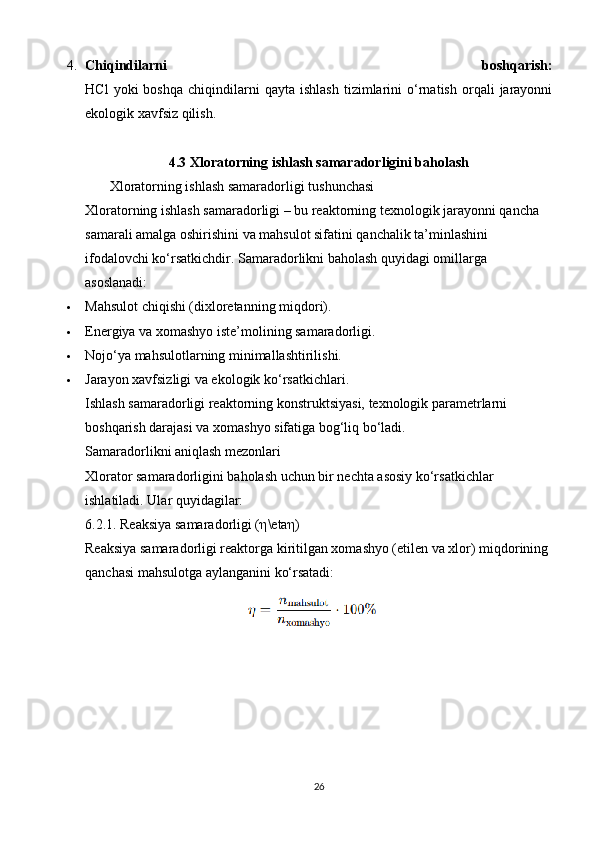 4. Chiqindilarni   boshqarish:
HCl   yoki   boshqa   chiqindilarni   qayta   ishlash   tizimlarini   o‘rnatish   orqali   jarayonni
ekologik xavfsiz qilish.
4.3  Xloratorning ishlash samaradorligini baholash
       Xloratorning ishlash samaradorligi tushunchasi
Xloratorning ishlash samaradorligi – bu reaktorning texnologik jarayonni qancha 
samarali amalga oshirishini va mahsulot sifatini qanchalik ta’minlashini 
ifodalovchi ko‘rsatkichdir.  Samaradorlikni baholash quyidagi omillarga 
asoslanadi:
 Mahsulot chiqishi (dixloretanning miqdori).
 Energiya va xomashyo iste’molining samaradorligi.
 Nojo‘ya mahsulotlarning minimallashtirilishi.
 Jarayon xavfsizligi va ekologik ko‘rsatkichlari.
Ishlash samaradorligi reaktorning konstruktsiyasi, texnologik parametrlarni 
boshqarish darajasi va xomashyo sifatiga bog‘liq bo‘ladi.
Samaradorlikni aniqlash mezonlari
Xlorator samaradorligini baholash uchun bir nechta asosiy ko‘rsatkichlar 
ishlatiladi. Ular quyidagilar:
6.2.1. Reaksiya samaradorligi ( η \eta η )
Reaksiya samaradorligi reaktorga kiritilgan xomashyo (etilen va xlor) miqdorining 
qanchasi mahsulotga aylanganini ko‘rsatadi:
26 