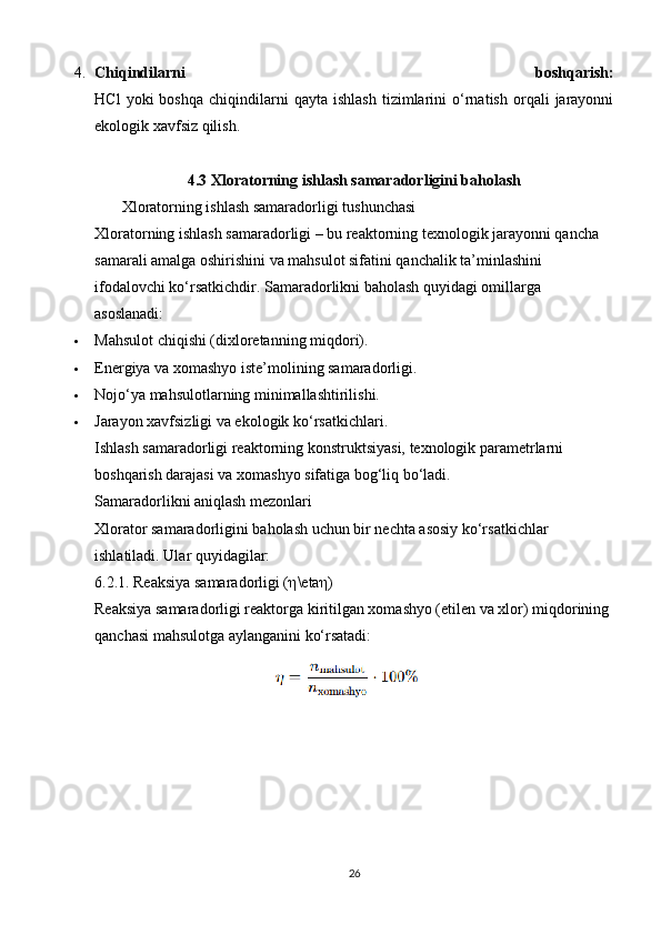 4. Chiqindilarni   boshqarish:
HCl   yoki   boshqa   chiqindilarni   qayta   ishlash   tizimlarini   o‘rnatish   orqali   jarayonni
ekologik xavfsiz qilish.
4.3  Xloratorning ishlash samaradorligini baholash
       Xloratorning ishlash samaradorligi tushunchasi
Xloratorning ishlash samaradorligi – bu reaktorning texnologik jarayonni qancha 
samarali amalga oshirishini va mahsulot sifatini qanchalik ta’minlashini 
ifodalovchi ko‘rsatkichdir.  Samaradorlikni baholash quyidagi omillarga 
asoslanadi:
 Mahsulot chiqishi (dixloretanning miqdori).
 Energiya va xomashyo iste’molining samaradorligi.
 Nojo‘ya mahsulotlarning minimallashtirilishi.
 Jarayon xavfsizligi va ekologik ko‘rsatkichlari.
Ishlash samaradorligi reaktorning konstruktsiyasi, texnologik parametrlarni 
boshqarish darajasi va xomashyo sifatiga bog‘liq bo‘ladi.
Samaradorlikni aniqlash mezonlari
Xlorator samaradorligini baholash uchun bir nechta asosiy ko‘rsatkichlar 
ishlatiladi. Ular quyidagilar:
6.2.1. Reaksiya samaradorligi ( η \eta η )
Reaksiya samaradorligi reaktorga kiritilgan xomashyo (etilen va xlor) miqdorining 
qanchasi mahsulotga aylanganini ko‘rsatadi:
26