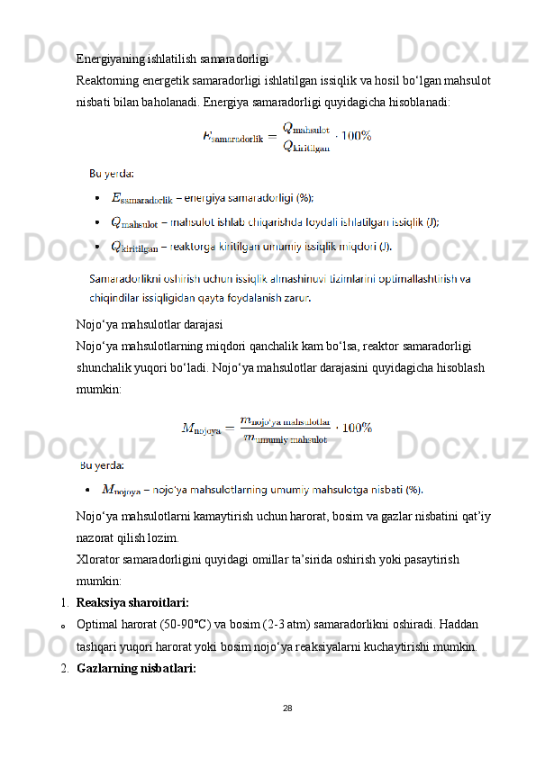 Energiyaning ishlatilish samaradorligi
Reaktorning energetik samaradorligi ishlatilgan issiqlik va hosil bo‘lgan mahsulot 
nisbati bilan baholanadi. Energiya samaradorligi quyidagicha hisoblanadi:
Nojo‘ya mahsulotlar darajasi
Nojo‘ya mahsulotlarning miqdori qanchalik kam bo‘lsa, reaktor samaradorligi 
shunchalik yuqori bo‘ladi.  Nojo‘ya mahsulotlar darajasini quyidagicha hisoblash 
mumkin:
Nojo‘ya mahsulotlarni kamaytirish uchun harorat, bosim va gazlar nisbatini qat’iy 
nazorat qilish lozim.
Xlorator samaradorligini quyidagi omillar ta’sirida oshirish yoki pasaytirish 
mumkin:
1. Reaksiya sharoitlari:
o Optimal harorat (50-90°C) va bosim (2-3 atm) samaradorlikni oshiradi. Haddan 
tashqari yuqori harorat yoki bosim nojo‘ya reaksiyalarni kuchaytirishi mumkin.
2. Gazlarning nisbatlari:
28 