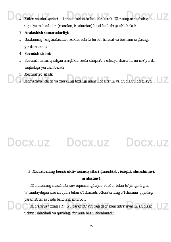o Etilen va xlor gazlari 1:1 molar nisbatda bo‘lishi kerak. Xlorning ortiqchaligi 
nojo‘ya mahsulotlar (masalan, trixloretan) hosil bo‘lishiga olib keladi.
3. Aralashish samaradorligi:
o Gazlarning teng aralashuvi reaktor ichida bir xil harorat va bosimni saqlashga 
yordam beradi.
4. Sovutish tizimi:
o Sovutish tizimi ajralgan issiqlikni tezda chiqarib, reaksiya sharoitlarini me’yorda 
saqlashga yordam beradi.
5. Xomashyo sifati:
o Xomashyo (etilen va xlor)ning tozaligi mahsulot sifatini va chiqishni belgilaydi.
5.  Xloratorning konstruktiv xususiyatlari (masshtab, issiqlik almashinuvi,
aralashuv).
      Xloratorning masshtabi suv oqimining hajmi va xlor bilan to‘yinganligini 
ta’minlaydigan xlor miqdori bilan o‘lchanadi. Xloratorning o‘lchamini quyidagi 
parametrlar asosida baholash mumkin:
      Xloratsiya tezligi (R): Bu parametr suvdagi xlor konsentratsiyasini aniqlash 
uchun ishlatiladi va quyidagi formula bilan ifodalanadi:
29 