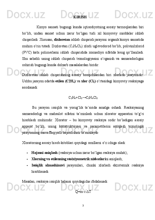 KIRISH
                      Kimyo   sanoati   bugungi   kunda   iqtisodiyotning  asosiy   tarmoqlaridan   biri
bo‘lib,   undan   sanoat   uchun   zarur   bo‘lgan   turli   xil   kimyoviy   moddalar   ishlab
chiqariladi. Xususan,  dixloretan  ishlab chiqarish jarayoni organik kimyo sanoatida
muhim o‘rin tutadi. Dixloretan (C
2 H
4 Cl
2 ) xlorli uglevodorod bo‘lib, polivinilxlorid
(PVC)   kabi   polimerlarni   ishlab   chiqarishda   xomashyo   sifatida   keng   qo‘llaniladi.
Shu   sababli   uning   ishlab   chiqarish   texnologiyasini   o‘rganish   va   samaradorligini
oshirish bugungi kunda dolzarb masalalardan biridir.
Dixloretan   ishlab   chiqarishning   asosiy   bosqichlaridan   biri   xlorlash   jarayonidir.
Ushbu jarayon odatda  etilen (C2H
4 )  va  xlor (Cl
2 )  o‘rtasidagi kimyoviy reaksiyaga
asoslanadi:
C
2 H
4 +Cl
2 →C
2 H
4 Cl
2
          Bu   jarayon   issiqlik   va   yorug‘lik   ta’sirida   amalga   oshadi.   Reaksiyaning
samaradorligi   va   mahsulot   sifatini   ta’minlash   uchun   xlorator   apparatini   to‘g‘ri
hisoblash   muhimdir.   Xlorator   –   bu   kimyoviy   reaksiya   sodir   bo‘ladigan   asosiy
apparat   bo‘lib,   uning   konstruktsiyasi   va   parametrlarini   aniqlash   texnologik
jarayonning muvaffaqiyatli bajarilishini ta’minlaydi.
Xloratorning asosiy hisob-kitoblari quyidagi omillarni o‘z ichiga oladi:
 Hajmni aniqlash  (reaksiya uchun zarur bo‘lgan reaksiya muhiti);
 Xlorning va etilenning stoixiyometrik nisbatlari ni aniqlash;
 Issiqlik   almashinuvi   jarayonlari,   chunki   xlorlash   ekzotermik   reaksiya
hisoblanadi.
Masalan, reaksiya issiqlik balansi quyidagicha ifodalanadi:
Q=m ⋅ c ⋅ Δ T
3 