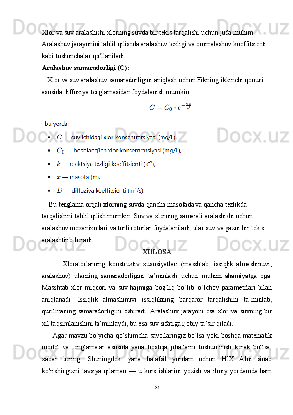 Xlor va suv aralashishi xlorning suvda bir tekis tarqalishi uchun juda muhim. 
Aralashuv jarayonini tahlil qilishda aralashuv tezligi va ommalashuv koeffitsienti 
kabi tushunchalar qo‘llaniladi.
Aralashuv samaradorligi (C):
   Xlor va suv aralashuv samaradorligini aniqlash uchun Fikning ikkinchi qonuni 
asosida diffuziya tenglamasidan foydalanish mumkin:
    Bu tenglama orqali xlorning suvda qancha masofada va qancha tezlikda 
tarqalishini tahlil qilish mumkin. Suv va xlorning samarali aralashishi uchun 
aralashuv mexanizmlari va turli rotorlar foydalaniladi, ular suv va gazni bir tekis 
aralashtirib beradi.
XULOSA
              Xloratorlarning   konstruktiv   xususiyatlari   (masshtab,   issiqlik   almashinuvi,
aralashuv)   ularning   samaradorligini   ta’minlash   uchun   muhim   ahamiyatga   ega.
Masshtab   xlor   miqdori   va   suv   hajmiga   bog‘liq   bo‘lib,   o‘lchov   parametrlari   bilan
aniqlanadi.   Issiqlik   almashinuvi   issiqlikning   barqaror   tarqalishini   ta’minlab,
qurilmaning   samaradorligini   oshiradi.   Aralashuv   jarayoni   esa   xlor   va   suvning   bir
xil taqsimlanishini ta’minlaydi, bu esa suv sifatiga ijobiy ta’sir qiladi. 
         Agar mavzu bo‘yicha qo‘shimcha savollaringiz bo‘lsa yoki boshqa matematik
model   va   tenglamalar   asosida   yana   boshqa   jihatlarni   tushuntirish   kerak   bo‘lsa,
xabar   bering.   Shuningdek,   yana   batafsil   yordam   uchun   HIX   AIni   sinab
ko'rishingizni   tavsiya   qilaman   —   u   kurs   ishlarini   yozish   va   ilmiy   yordamda   ham
31 