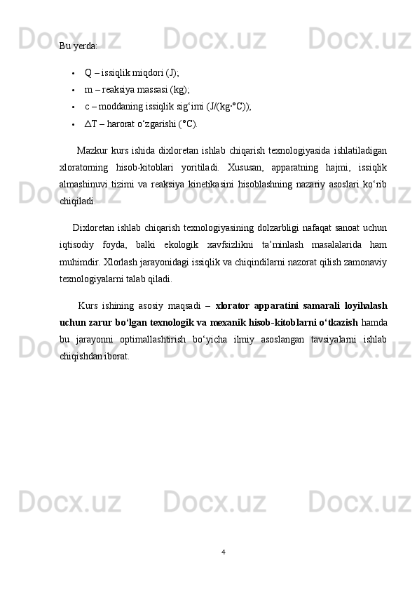 Bu yerda:
 Q – issiqlik miqdori (J);
 m – reaksiya massasi (kg);
 c – moddaning issiqlik sig‘imi (J/(kg·°C));
 Δ T – harorat o‘zgarishi (°C).
          Mazkur   kurs   ishida   dixloretan   ishlab   chiqarish   texnologiyasida   ishlatiladigan
xloratorning   hisob-kitoblari   yoritiladi.   Xususan,   apparatning   hajmi,   issiqlik
almashinuvi   tizimi   va   reaksiya   kinetikasini   hisoblashning   nazariy   asoslari   ko‘rib
chiqiladi.
       Dixloretan ishlab chiqarish texnologiyasining dolzarbligi nafaqat sanoat  uchun
iqtisodiy   foyda,   balki   ekologik   xavfsizlikni   ta’minlash   masalalarida   ham
muhimdir. Xlorlash jarayonidagi issiqlik va chiqindilarni nazorat qilish zamonaviy
texnologiyalarni talab qiladi.
        Kurs   ishining   asosiy   maqsadi   –   xlorator   apparatini   samarali   loyihalash
uchun zarur bo‘lgan texnologik va mexanik hisob-kitoblarni o‘tkazish   hamda
bu   jarayonni   optimallashtirish   bo‘yicha   ilmiy   asoslangan   tavsiyalarni   ishlab
chiqishdan iborat.
4 