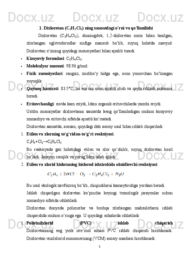 1.   Dixloretan (C H Cl ) ning sanoatdagi o'rni va qo'llanilishi₂ ₂ ₂
        Dixloretan   (C H Cl ),   shuningdek,   1,2-dixloretan   nomi   bilan   tanilgan,	
₂ ₄ ₂
xlorlangan   uglevodorodlar   sinfiga   mansub   bo‘lib,   suyuq   holatda   mavjud.
Dixloretan o‘zining quyidagi xususiyatlari bilan ajralib turadi:
 Kimyoviy formulasi : C H Cl .	
₂ ₄ ₂
 Molekulyar massasi : 98.96 g/mol.
 Fizik   xususiyatlari :   rangsiz,   xushbo‘y   hidga   ega,   oson   yonuvchan   bo‘lmagan
suyuqlik.
 Qaynoq harorati : 83.5°C, bu esa uni oson ajratib olish va qayta ishlash imkonini
beradi.
 Erituvchanligi : suvda kam eriydi, lekin organik erituvchilarda yaxshi eriydi.
Ushbu   xususiyatlar   dixloretanni   sanoatda   keng   qo‘llaniladigan   muhim   kimyoviy
xomashyo va erituvchi sifatida ajratib ko‘rsatadi.
Dixloretan sanoatda, asosan, quyidagi ikki asosiy usul bilan ishlab chiqariladi:
1. Etilen va xlorning to‘g‘ridan-to‘g‘ri reaksiyasi :
C
2 H
4 +Cl
2 →C
2 H
4 Cl
2
Bu   reaksiyada   gaz   holatidagi   etilen   va   xlor   qo‘shilib,   suyuq   dixloretan   hosil
bo‘ladi. Jarayon issiqlik va yorug‘likni talab qiladi.
2. Etilen va xlorid kislotaning kislorod ishtirokida oksidlovchi reaksiyasi :
            
Bu usul ekologik xavfsizroq bo‘lib, chiqindilarni kamaytirishga yordam beradi.
Ishlab   chiqarilgan   dixloretan   ko‘pincha   keyingi   texnologik   jarayonlar   uchun
xomashyo sifatida ishlatiladi.
Dixloretan   dunyoda   polimerlar   va   boshqa   xlorlangan   mahsulotlarni   ishlab
chiqarishda muhim o‘ringa ega.  U quyidagi sohalarda ishlatiladi:
1. Polivinilxlorid   (PVC)   ishlab   chiqarish
Dixloretanning   eng   yirik   iste’mol   sohasi   PVC   ishlab   chiqarish   hisoblanadi.
Dixloretan vinilxlorid monomerining (VCM) asosiy manbasi hisoblanadi:
5 