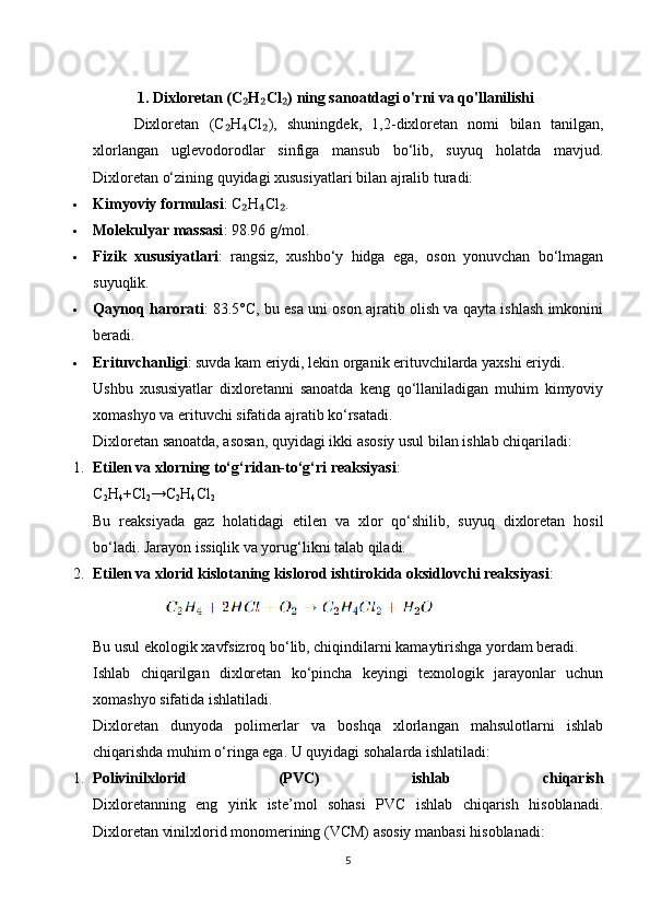 1.   Dixloretan (C H Cl ) ning sanoatdagi o'rni va qo'llanilishi₂ ₂ ₂
        Dixloretan   (C H Cl ),   shuningdek,   1,2-dixloretan   nomi   bilan   tanilgan,	
₂ ₄ ₂
xlorlangan   uglevodorodlar   sinfiga   mansub   bo‘lib,   suyuq   holatda   mavjud.
Dixloretan o‘zining quyidagi xususiyatlari bilan ajralib turadi:
 Kimyoviy formulasi : C H Cl .	
₂ ₄ ₂
 Molekulyar massasi : 98.96 g/mol.
 Fizik   xususiyatlari :   rangsiz,   xushbo‘y   hidga   ega,   oson   yonuvchan   bo‘lmagan
suyuqlik.
 Qaynoq harorati : 83.5°C, bu esa uni oson ajratib olish va qayta ishlash imkonini
beradi.
 Erituvchanligi : suvda kam eriydi, lekin organik erituvchilarda yaxshi eriydi.
Ushbu   xususiyatlar   dixloretanni   sanoatda   keng   qo‘llaniladigan   muhim   kimyoviy
xomashyo va erituvchi sifatida ajratib ko‘rsatadi.
Dixloretan sanoatda, asosan, quyidagi ikki asosiy usul bilan ishlab chiqariladi:
1. Etilen va xlorning to‘g‘ridan-to‘g‘ri reaksiyasi :
C
2 H
4 +Cl
2 →C
2 H
4 Cl
2
Bu   reaksiyada   gaz   holatidagi   etilen   va   xlor   qo‘shilib,   suyuq   dixloretan   hosil
bo‘ladi. Jarayon issiqlik va yorug‘likni talab qiladi.
2. Etilen va xlorid kislotaning kislorod ishtirokida oksidlovchi reaksiyasi :
            
Bu usul ekologik xavfsizroq bo‘lib, chiqindilarni kamaytirishga yordam beradi.
Ishlab   chiqarilgan   dixloretan   ko‘pincha   keyingi   texnologik   jarayonlar   uchun
xomashyo sifatida ishlatiladi.
Dixloretan   dunyoda   polimerlar   va   boshqa   xlorlangan   mahsulotlarni   ishlab
chiqarishda muhim o‘ringa ega.  U quyidagi sohalarda ishlatiladi:
1. Polivinilxlorid   (PVC)   ishlab   chiqarish
Dixloretanning   eng   yirik   iste’mol   sohasi   PVC   ishlab   chiqarish   hisoblanadi.
Dixloretan vinilxlorid monomerining (VCM) asosiy manbasi hisoblanadi:
5