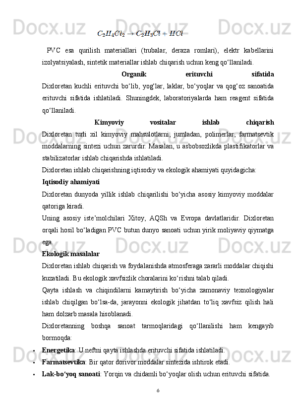                             
  PVC   esa   qurilish   materiallari   (trubalar,   deraza   romlari),   elektr   kabellarini
izolyatsiyalash, sintetik materiallar ishlab chiqarish uchun keng qo‘llaniladi.
    Organik   erituvchi   sifatida
Dixloretan   kuchli   erituvchi   bo‘lib,   yog‘lar,   laklar,   bo‘yoqlar   va   qog‘oz   sanoatida
erituvchi   sifatida   ishlatiladi.   Shuningdek,   laboratoriyalarda   ham   reagent   sifatida
qo‘llaniladi.
    Kimyoviy   vositalar   ishlab   chiqarish
Dixloretan   turli   xil   kimyoviy   mahsulotlarni,   jumladan,   polimerlar,   farmatsevtik
moddalarning sintezi  uchun zarurdir. Masalan,  u asbobsozlikda plastifikatorlar  va
stabilizatorlar ishlab chiqarishda ishlatiladi.
Dixloretan ishlab chiqarishning iqtisodiy va ekologik ahamiyati quyidagicha:
Iqtisodiy ahamiyati
Dixloretan   dunyoda   yillik   ishlab   chiqarilishi   bo‘yicha   asosiy   kimyoviy   moddalar
qatoriga kiradi.
Uning   asosiy   iste’molchilari   Xitoy,   AQSh   va   Evropa   davlatlaridir.   Dixloretan
orqali hosil bo‘ladigan PVC butun dunyo sanoati uchun yirik moliyaviy qiymatga
ega.
Ekologik masalalar
Dixloretan ishlab chiqarish va foydalanishda atmosferaga zararli moddalar chiqishi
kuzatiladi. Bu ekologik xavfsizlik choralarini ko‘rishni talab qiladi.
Qayta   ishlash   va   chiqindilarni   kamaytirish   bo‘yicha   zamonaviy   texnologiyalar
ishlab   chiqilgan   bo‘lsa-da,   jarayonni   ekologik   jihatdan   to‘liq   xavfsiz   qilish   hali
ham dolzarb masala hisoblanadi.
Dixloretanning   boshqa   sanoat   tarmoqlaridagi   qo‘llanilishi   ham   kengayib
bormoqda:
 Energetika : U neftni qayta ishlashda erituvchi sifatida ishlatiladi.
 Farmatsevtika : Bir qator dorivor moddalar sintezida ishtirok etadi.
 Lak-bo‘yoq sanoati : Yorqin va chidamli bo‘yoqlar olish uchun erituvchi sifatida.
6 