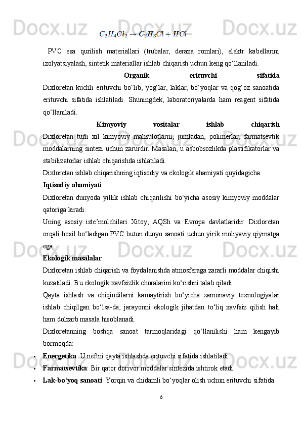 PVC   esa   qurilish   materiallari   (trubalar,   deraza   romlari),   elektr   kabellarini
izolyatsiyalash, sintetik materiallar ishlab chiqarish uchun keng qo‘llaniladi.
    Organik   erituvchi   sifatida
Dixloretan   kuchli   erituvchi   bo‘lib,   yog‘lar,   laklar,   bo‘yoqlar   va   qog‘oz   sanoatida
erituvchi   sifatida   ishlatiladi.   Shuningdek,   laboratoriyalarda   ham   reagent   sifatida
qo‘llaniladi.
    Kimyoviy   vositalar   ishlab   chiqarish
Dixloretan   turli   xil   kimyoviy   mahsulotlarni,   jumladan,   polimerlar,   farmatsevtik
moddalarning sintezi  uchun zarurdir. Masalan,  u asbobsozlikda plastifikatorlar  va
stabilizatorlar ishlab chiqarishda ishlatiladi.
Dixloretan ishlab chiqarishning iqtisodiy va ekologik ahamiyati quyidagicha:
Iqtisodiy ahamiyati
Dixloretan   dunyoda   yillik   ishlab   chiqarilishi   bo‘yicha   asosiy   kimyoviy   moddalar
qatoriga kiradi.
Uning   asosiy   iste’molchilari   Xitoy,   AQSh   va   Evropa   davlatlaridir.   Dixloretan
orqali hosil bo‘ladigan PVC butun dunyo sanoati uchun yirik moliyaviy qiymatga
ega.
Ekologik masalalar
Dixloretan ishlab chiqarish va foydalanishda atmosferaga zararli moddalar chiqishi
kuzatiladi. Bu ekologik xavfsizlik choralarini ko‘rishni talab qiladi.
Qayta   ishlash   va   chiqindilarni   kamaytirish   bo‘yicha   zamonaviy   texnologiyalar
ishlab   chiqilgan   bo‘lsa-da,   jarayonni   ekologik   jihatdan   to‘liq   xavfsiz   qilish   hali
ham dolzarb masala hisoblanadi.
Dixloretanning   boshqa   sanoat   tarmoqlaridagi   qo‘llanilishi   ham   kengayib
bormoqda:
 Energetika : U neftni qayta ishlashda erituvchi sifatida ishlatiladi.
 Farmatsevtika : Bir qator dorivor moddalar sintezida ishtirok etadi.
 Lak-bo‘yoq sanoati : Yorqin va chidamli bo‘yoqlar olish uchun erituvchi sifatida.
6