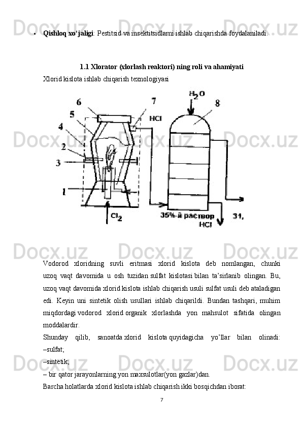  Qishloq xo‘jaligi : Pestitsid va insektitsidlarni ishlab chiqarishda foydalaniladi.
1.1 Xlorator (xlorlash reaktori) ning roli va ahamiyati
Xlorid kislota ishlab chiqarish texnologiyasi
     
Vodorod   xloridning   suvli   eritmasi   xlorid   kislota   deb   nomlangan,   chunki
uzoq   vaqt   davomida   u   osh   tuzidan   sulfat   kislotasi   bilan   ta’sirlanib   olingan.   Bu,
uzoq vaqt davomida xlorid kislota ishlab chiqarish usuli sulfat usuli deb ataladigan
edi.   Keyin   uni   sintetik   olish   usullari   ishlab   chiqarildi.   Bundan   tashqari,   muhim
miqdordagi   vodorod   xlorid   organik   xlorlashda   yon   mahsulot   sifatida   olingan
moddalardir.
Shunday   qilib,   sanoatda   xlorid   kislota   quyidagicha   yo’llar   bilan   olinadi:
–sulfat;
–sintetik;
– bir qator jarayonlarning yon maxsulotlar(yon gazlar)dan.
Barcha holatlarda xlorid kislota ishlab chiqarish ikki bosqichdan iborat:
7 