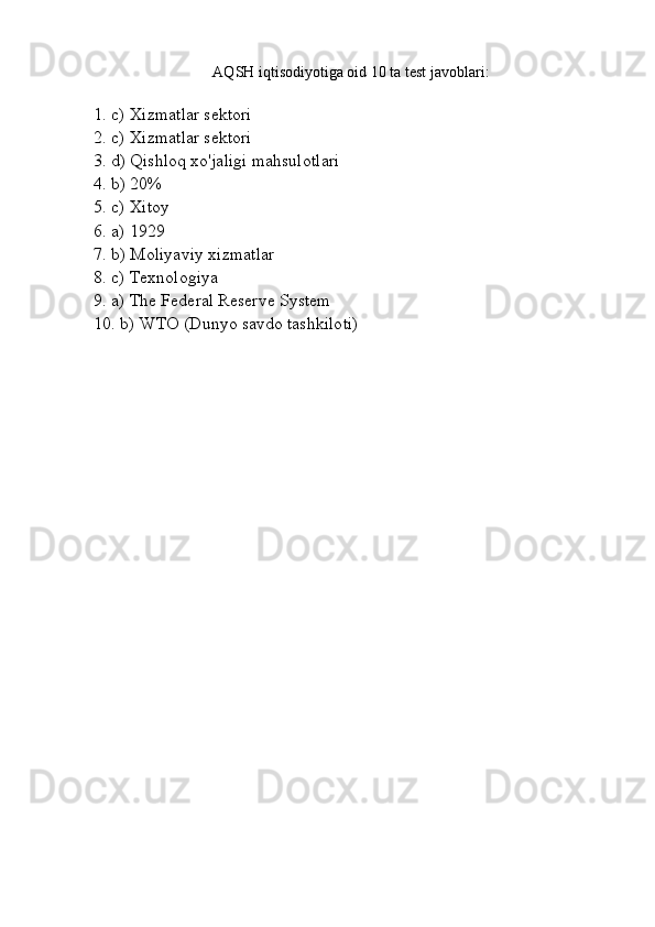 AQSH iqtisodiyotiga oid 10 ta test javoblari:
1. c) Xizmatlar sektori  
2. c) Xizmatlar sektori  
3. d) Qishloq xo'jaligi mahsulotlari  
4. b) 20%  
5. c) Xitoy  
6. a) 1929  
7. b) Moliyaviy xizmatlar  
8. c) Texnologiya  
9. a) The Federal Reserve System  
10. b) WTO (Dunyo savdo tashkiloti) 