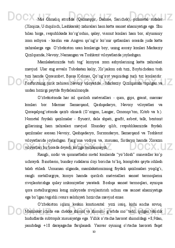Mis   Olmaliq   atrofida   (Qalmoqqir,   Dalnoe,   Sarichek),   polimetal   rudalar
(Xonjiza, Uchquloch, Lashkarak) zahiralari ham katta sanoat ahamiyatiga ega. Shu
bilan   birga,   respublikada   ko’rg’oshin,   qalay,   vismut   konlari   ham   bor,   alyuminiy
xom   ashyosi   -   kaolin   esa   Angren   qo’ng’ir   ko’mir   qatlamlari   orasida   juda   katta
zahiralarga   ega.   O’zbekiston   uran   konlariga   boy ;   uning   asosiy   konlari   Markaziy
Qizilqumda, Navoiy, Namangan va Toshkent viloyatlarida joylashgan.
Mamlakatimizda   turli   tog’   kimyosi   xom   ashyolarining   katta   zahiralari
mavjud.   Ular   eng   avvalo   Tubekatan   kaliy,   Xo’jaikon   osh   tuzi,   Boybichekan   tosh
tuzi   hamda   Qoraumbet,   Borsa   Kelmas,   Qo’ng’irot   yaqinidagi   turli   tuz   konlaridir.
Fosforitning   yirik   zahirasi   Navoiy   viloyatida   -   Markaziy   Qizilqumda   topilgan   va
undan hozirgi paytda foydalanilmoqda.
O’zbekistonda   har   xil   qurilish   materiallari   -   qum,   gips,   granit,   marmar
konlari   bor.   Marmar   Samarqand,   Qashqadaryo,   Navoiy   viloyatlari   va
Qoraqalpog’istonda   qazib   olinadi   (G’ozgon,   Langar,   Omonqo’ton,   Kitob   va   b.).
Nometal   foydali   qazilmalar   -   flyuorit ,   dala   shpati,   grafit,   asbest,   talk,   bentonit
gillarining   ham   zahiralari   mavjud.   Shunday   qilib,   respublikamizda   foydali
qazilmalar   asosan   Navoiy,   Qashqadaryo,   Surxondaryo,   Samarqand   va   Toshkent
viloyatlarida   joylashgan.   Farg’ona   vodiysi   va,   xususan,   Sirdaryo   hamda   Xorazm
viloyatlari bu borada deyarli ko’zga tashlanmaydi.
Rangli,   nodir   va   qimmatbaho   metal   konlarida   “yo’ldosh”   minerallar   ko’p
uchraydi. Binobarin, bunday rudalarni iloji boricha to’liq, kompleks qayta ishlash
talab   etiladi.   Umuman   olganda,   mamlakatimizning   foydali   qazilmalari   yoqilg’i,
rangli   metallurgiya,   kimyo   hamda   qurilish   materiallari   sanoat   tarmoqlarini
rivojlantirishga   qulay   imkoniyatlar   yaratadi.   Boshqa   sanoat   tarmoqlari ,   ayniqsa
qora   metallurgiyani   keng   mikyosda   rivojlantirish   uchun   esa   sanoat   ahamiyatiga
ega bo’lgan tegishli resurs salohiyati hozircha mavjud emas.
O’zbekiston   iqlimi   keskin   kontinental:   yozi   issiq ,   kishi   ancha   sovuq.
Mamlakat ichida esa chekka shimol va shimoli- g’arbda mo’’tadil, qolgan tekislik
hududlarda subtropik xususiyatga ega. Yillik o’rtacha harorat shimoldagi +8,9dan,
janubdagi   +18   darajagacha   farqlanadi.   Yanvar   oyining   o’rtacha   harorati   faqat
10 