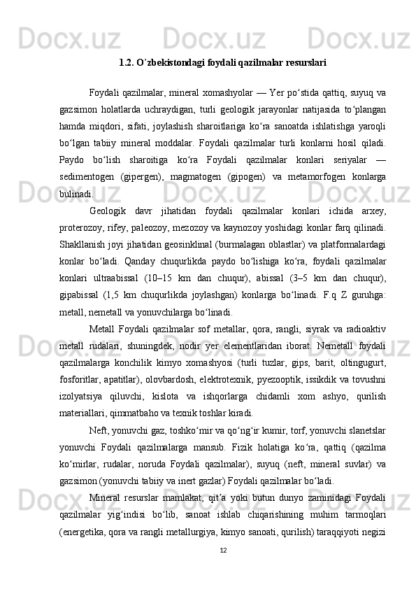 1.2.   O ’ zbekistondagi   foydali qazilmalar resurslari
Foydali qazilmalar, mineral xomashyolar — Yer po stida qattiq, suyuq vaʻ
gazsimon   holatlarda   uchraydigan,   turli   geologik   jarayonlar   natijasida   to plangan	
ʻ
hamda   miqdori,   sifati,   joylashish   sharoitlariga   ko ra   sanoatda   ishlatishga   yaroqli	
ʻ
bo lgan   tabiiy   mineral   moddalar.   Foydali   qazilmalar   turli   konlarni   hosil   qiladi.	
ʻ
Paydo   bo lish   sharoitiga   ko ra   Foydali   qazilmalar   konlari   seriyalar   —	
ʻ ʻ
sedimentogen   (gipergen),   magmatogen   (gipogen)   va   metamorfogen   konlarga
bulinadi. 
Geologik   davr   jihatidan   foydali   qazilmalar   konlari   ichida   arxey,
proterozoy, rifey, paleozoy, mezozoy va kaynozoy yoshidagi konlar farq qilinadi.
Shakllanish joyi jihatidan geosinklinal  (burmalagan oblastlar) va platformalardagi
konlar   bo ladi.   Qanday   chuqurlikda   paydo   bo lishiga   ko ra,   foydali   qazilmalar
ʻ ʻ ʻ
konlari   ultraabissal   (10–15   km   dan   chuqur),   abissal   (3–5   km   dan   chuqur),
gipabissal   (1,5   km   chuqurlikda   joylashgan)   konlarga   bo linadi.   F.q   Z   guruhga:	
ʻ
metall, nemetall va yonuvchilarga bo linadi. 	
ʻ
Metall   Foydali   qazilmalar   sof   metallar,   qora,   rangli,   siyrak   va   radioaktiv
metall   rudalari,   shuningdek,   nodir   yer   elementlaridan   iborat.   Nemetall   foydali
qazilmalarga   konchilik   kimyo   xomashyosi   (turli   tuzlar,   gips,   barit,   oltingugurt,
fosforitlar, apatitlar), olovbardosh, elektrotexnik, pyezooptik, issikdik va tovushni
izolyatsiya   qiluvchi,   kislota   va   ishqorlarga   chidamli   xom   ashyo,   qurilish
materiallari, qimmatbaho va texnik toshlar kiradi. 
Neft, yonuvchi gaz, toshko mir va qo ng ir kumir, torf, yonuvchi slanetslar	
ʻ ʻ ʻ
yonuvchi   Foydali   qazilmalarga   mansub.   Fizik   holatiga   ko ra,   qattiq   (qazilma	
ʻ
ko mirlar,   rudalar,   noruda   Foydali   qazilmalar),   suyuq   (neft,   mineral   suvlar)   va	
ʻ
gazsimon (yonuvchi tabiiy va inert gazlar) Foydali qazilmalar bo ladi. 	
ʻ
Mineral   resurslar   mamlakat,   qit a   yoki   butun   dunyo   zaminidagi   Foydali	
ʼ
qazilmalar   yig indisi   bo lib,   sanoat   ishlab   chiqarishining   muhim   tarmoqlari	
ʻ ʻ
(energetika, qora va rangli metallurgiya, kimyo sanoati, qurilish) taraqqiyoti negizi
12 