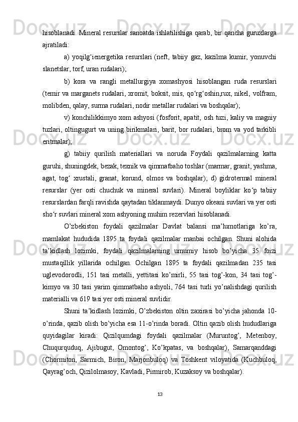 hisoblanadi. Mineral resurslar sanoatda ishlatilishiga qarab, bir qancha guruxlarga
ajratiladi:
a)   yoqilg ienergetika   resurslari   (neft,   tabiiy   gaz,   kazilma   kumir,   yonuvchiʻ
slanetslar, torf, uran rudalari);
b)   kora   va   rangli   metallurgiya   xomashyosi   hisoblangan   ruda   resurslari
(temir va marganets rudalari, xromit, boksit, mis, qo rg oshin,rux, nikel, volfram,	
ʻ ʻ
molibden, qalay, surma rudalari, nodir metallar rudalari va boshqalar);
v) konchilikkimyo xom ashyosi (fosforit, apatit, osh tuzi, kaliy va magniy
tuzlari,   oltingugurt   va   uning   birikmalari,   barit,   bor   rudalari,   brom   va   yod   tarkibli
eritmalar);
g)   tabiiy   qurilish   materiallari   va   noruda   Foydali   qazilmalarning   katta
guruhi, shuningdek, bezak, texnik va qimmatbaho toshlar (marmar, granit, yashma,
agat,   tog   xrustali,   granat,   korund,   olmos   va   boshqalar);   d)   gidrotermal   mineral	
ʻ
resurslar   (yer   osti   chuchuk   va   mineral   suvlari).   Mineral   boyliklar   ko p   tabiiy	
ʻ
resurslardan farqli ravishda qaytadan tiklanmaydi. Dunyo okeani suvlari va yer osti
sho r suvlari mineral xom ashyoning muhim rezervlari hisoblanadi.	
ʻ
O’zbekiston   foydali   qazilmalar   Davlat   balansi   ma’lumotlariga   ko’ra,
mamlakat   hududida   1895   ta   foydali   qazilmalar   manbai   ochilgan.   Shuni   alohida
ta’kidlash   lozimki,   foydali   qazilmalarning   umumiy   hisob   bo’yicha   35   foizi
mustaqillik   yillarida   ochilgan.   Ochilgan   1895   ta   foydali   qazilmadan   235   tasi
uglevodorodli,   151   tasi   metalli,   yettitasi   ko’mirli,   55   tasi   tog’-kon,   34   tasi   tog’-
kimyo  va   30  tasi   yarim   qimmatbaho   ashyoli,   764  tasi   turli   yo’nalishdagi   qurilish
materialli va 619 tasi yer osti mineral suvlidir.
Shuni   ta’kidlash   lozimki,   O’zbekiston   oltin   zaxirasi   bo’yicha   jahonda   10-
o’rinda, qazib olish bo’yicha esa 11-o’rinda boradi. Oltin qazib olish hududlariga
quyidagilar   kiradi:   Qizilqumdagi   foydali   qazilmalar   (Muruntog’,   Metenboy,
Chuqurquduq,   Ajibugut,   Omontog’,   Ko’kpatas,   va   boshqalar),   Samarqanddagi
(Chormiton,   Sarmich,   Biron,   Marjonbuloq)   va   Toshkent   viloyatida   (Kuchbuloq,
Qayrag’och, Qizilolmasoy, Kavladi, Pirmirob, Kuzaksoy va boshqalar).
13 