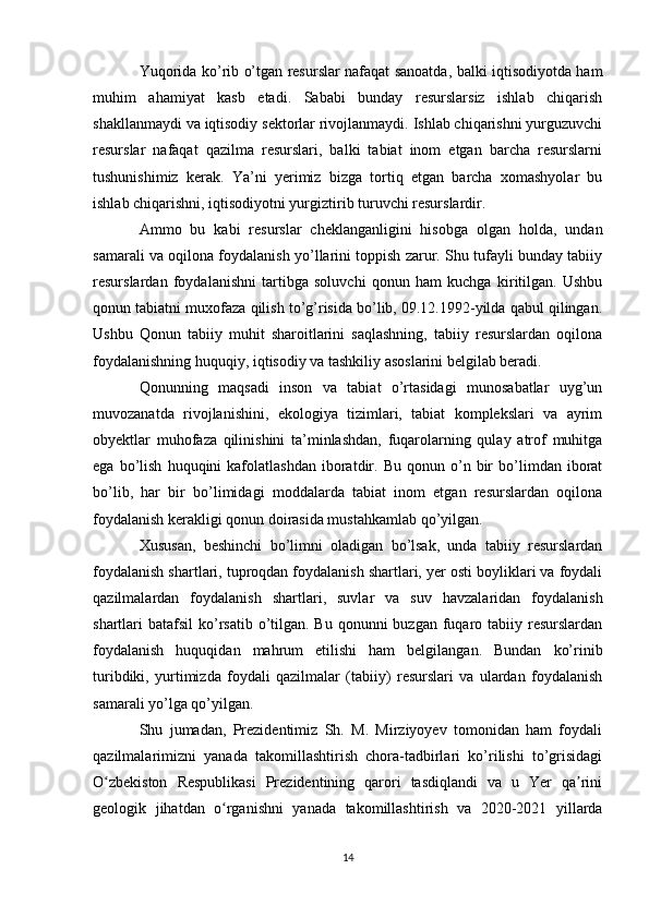 Yuqorida ko’rib o’tgan resurslar nafaqat sanoatda, balki iqtisodiyotda ham
muhim   ahamiyat   kasb   etadi.   Sababi   bunday   resurslarsiz   ishlab   chiqarish
shakllanmaydi va iqtisodiy sektorlar rivojlanmaydi. Ishlab chiqarishni yurguzuvchi
resurslar   nafaqat   qazilma   resurslari,   balki   tabiat   inom   etgan   barcha   resurslarni
tushunishimiz   kerak.   Ya’ni   yerimiz   bizga   tortiq   etgan   barcha   xomashyolar   bu
ishlab chiqarishni, iqtisodiyotni yurgiztirib turuvchi resurslardir. 
Ammo   bu   kabi   resurslar   cheklanganligini   hisobga   olgan   holda,   undan
samarali va oqilona foydalanish yo’llarini toppish zarur. Shu tufayli bunday tabiiy
resurslardan   foydalanishni   tartibga   soluvchi   qonun   ham   kuchga   kiritilgan.   Ushbu
qonun tabiatni muxofaza qilish to’g’risida bo’lib, 09.12.1992-yilda qabul qilingan.
Ushbu   Qonun   tabiiy   muhit   sharoitlarini   saqlashning,   tabiiy   resurslardan   oqilona
foydalanishning huquqiy, iqtisodiy va tashkiliy asoslarini belgilab beradi. 
Qonunning   maqsadi   inson   va   tabiat   o’rtasidagi   munosabatlar   uyg’un
muvozanatda   rivojlanishini,   ekologiya   tizimlari,   tabiat   komplekslari   va   ayrim
obyektlar   muhofaza   qilinishini   ta’minlashdan,   fuqarolarning   qulay   atrof   muhitga
ega   bo’lish   huquqini   kafolatlashdan   iboratdir.   Bu   qonun  o’n  bir   bo’limdan  iborat
bo’lib,   har   bir   bo’limidagi   moddalarda   tabiat   inom   etgan   resurslardan   oqilona
foydalanish kerakligi qonun doirasida mustahkamlab qo’yilgan. 
Xususan,   beshinchi   bo’limni   oladigan   bo’lsak,   unda   tabiiy   resurslardan
foydalanish shartlari, tuproqdan foydalanish shartlari, yer osti boyliklari va foydali
qazilmalardan   foydalanish   shartlari,   suvlar   va   suv   havzalaridan   foydalanish
shartlari  batafsil  ko’rsatib o’tilgan. Bu qonunni  buzgan  fuqaro tabiiy resurslardan
foydalanish   huquqidan   mahrum   etilishi   ham   belgilangan.   Bundan   ko’rinib
turibdiki,   yurtimizda   foydali   qazilmalar   (tabiiy)   resurslari   va   ulardan   foydalanish
samarali yo’lga qo’yilgan.
Shu   jumadan,   Prezidentimiz   Sh.   M.   Mirziyoyev   tomonidan   ham   foydali
qazilmalarimizni   yanada   takomillashtirish   chora-tadbirlari   ko’rilishi   to’grisidagi
O zbekiston   Respublikasi   Prezidentining   qarori   tasdiqlandi   va   u   Yer   qa riniʻ ʼ
geologik   jihatdan   o rganishni   yanada   takomillashtirish   va   2020-2021   yillarda	
ʻ
14 