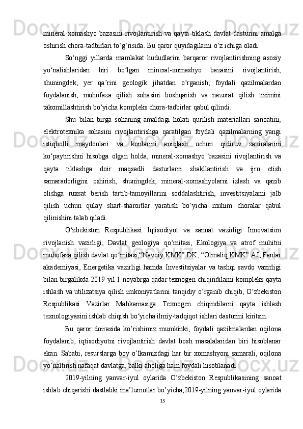 mineral-xomashyo   bazasini  rivojlantirish   va  qayta  tiklash   davlat   dasturini   amalga
oshirish chora-tadbirlari to g risida. Bu qaror quyidagilarni o’z ichiga oladi:ʻ ʻ
So nggi   yillarda   mamlakat   hududlarini   barqaror   rivojlantirishning   asosiy	
ʻ
yo nalishlaridan   biri   bo lgan   mineral-xomashyo   bazasini   rivojlantirish,	
ʻ ʻ
shuningdek,   yer   qa rini   geologik   jihatdan   o rganish,   foydali   qazilmalardan	
ʼ ʻ
foydalanish,   muhofaza   qilish   sohasini   boshqarish   va   nazorat   qilish   tizimini
takomillashtirish bo yicha kompleks chora-tadbirlar qabul qilindi.
ʻ
Shu   bilan   birga   sohaning   amaldagi   holati   qurilish   materiallari   sanoatini,
elektrotexnika   sohasini   rivojlantirishga   qaratilgan   foydali   qazilmalarning   yangi
istiqbolli   maydonlari   va   konlarini   aniqlash   uchun   qidiruv   zaxiralarini
ko paytirishni   hisobga   olgan   holda,   mineral-xomashyo   bazasini   rivojlantirish   va	
ʻ
qayta   tiklashga   doir   maqsadli   dasturlarni   shakllantirish   va   ijro   etish
samaradorligini   oshirish,   shuningdek,   mineral-xomashyolarni   izlash   va   qazib
olishga   ruxsat   berish   tartib-tamoyillarini   soddalashtirish,   investitsiyalarni   jalb
qilish   uchun   qulay   shart-sharoitlar   yaratish   bo yicha   muhim   choralar   qabul	
ʻ
qilinishini talab qiladi.
O zbekiston   Respublikasi   Iqtisodiyot   va   sanoat   vazirligi   Innovatsion	
ʻ
rivojlanish   vazirligi,   Davlat   geologiya   qo mitasi,   Ekologiya   va   atrof   muhitni	
ʻ
muhofaza qilish davlat qo mitasi,“Navoiy KMK” DK, “Olmaliq KMK” AJ, Fanlar	
ʻ
akademiyasi,   Energetika   vazirligi   hamda   Investitsiyalar   va   tashqi   savdo   vazirligi
bilan birgalikda 2019-yil 1-noyabrga qadar texnogen chiqindilarni kompleks qayta
ishlash va utilizatsiya qilish imkoniyatlarini tanqidiy o rganib chiqib, O zbekiston	
ʻ ʻ
Respublikasi   Vazirlar   Mahkamasiga   Texnogen   chiqindilarni   qayta   ishlash
texnologiyasini ishlab chiqish bo yicha ilmiy-tadqiqot ishlari dasturini kiritsin.	
ʻ
Bu   qaror   doirasida   ko’rishimiz   mumkinki,   foydali   qazilmalardan   oqilona
foydalanib,   iqtisodiyotni   rivojlantirish   davlat   bosh   masalalaridan   biri   hisoblanar
ekan.  Sababi,  resurslarga  boy  o’lkamizdagi  har   bir  xomashyoni   samarali,  oqilona
yo’naltirish nafaqat davlatga, balki aholiga ham foydali hisoblanadi.
2019-yilning   yanvar-iyul   oylarida   O’zbekiston   Respublikasining   sanoat
ishlab chiqarishi dastlabki ma’lumotlar bo’yicha,2019-yilning yanvar-iyul oylarida
15 