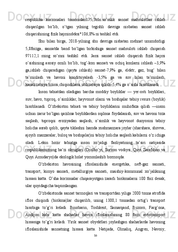 respublika   korxonalari   tomonidan175,3trln.so’mlik   sanoat   mahsulotlari   ishlab
chiqarilgan   bo’lib,   o’tgan   yilning   tegishli   davriga   nisbatan   sanoat   ishlab
chiqarishining fizik hajmindeksi*106,8% ni tashkil etdi.
Shu   bilan   birga,   2018-yilning   shu   davriga   nisbatan   mehnat   unumdorligi
5,8foizga,   sanoatda   band   bo’lgan   birkishiga   sanoat   mahsuloti   ishlab   chiqarish
97112,1   ming   so’mni   tashkil   etdi.   Jami   sanoat   ishlab   chiqarish   fizik   hajmi
o’sishining  asosiy  omili   bo’lib,  tog’-kon  sanoati  va  ochiq  konlarni   ishlash   –3,9%
ga,ishlab   chiqaradigan   (qayta   ishlash)   sanoat-7,9%   ga,   elektr,   gaz,   bug’   bilan
ta’minlash   va   havoni   konditsiyalash   -3,5%   ga   va   suv   bilan   ta’minlash,
kanalizatsiya tizimi,chiqindilarni utilizatsiya qilish–5,4% ga o’sishi hisoblanadi.
Inson   tabiatdan   oladigan   barcha   moddiy   boyliklar   —   yer-osti   boyliklari,
suv, havo, tuproq, o’simliklar, hayvonot olami va boshqalar tabiiy resurs (boylik)
hisoblanadi.   O’zbekiston   tabiati   va   tabiiy   boyliklarini   muhofaza   qilish   —inson
uchun zarur bo’lgan qazilma boyliklardan oqilona foydalanish, suv va havoni toza
saqlash,   tuproqni   eroziyadan   saqlash,   o’simlik   va   hayvonot   dunyosini   tabiiy
holicha asrab qolib, qayta tiklashni hamda xushmanzara joylar (sharshara, shovva,
ajoyib manzaralar, buloq va boshqalar)ni tabiiy holicha saqlash kabilarni o’z ichiga
oladi.   Lekin   hozir   tabiatga   inson   xo’jaligi   faoliyatining   ta’siri   natijasida
respublikamizning ba’zi okruglari (Orolbo’yi, Surxon vodiysi, Quyi Zarafshon va
Quyi Amudaryo)da ekologik holat yomonlashib bormoqda.
O’zbekiston   havosining   ifloslanishida   energetika,   neft-gaz   sanoati,
transport,   kimyo   sanoati,   metallurgiya   sanoati,   maishiy-kommunal   xo’jalikning
hissasi  katta. O’sha korxonalar  chiqarayotgan zararli birikmalarni 100 foiz desak,
ular quyidagicha taqsimlangan.
O’zbekistonda sanoat tarmoqlari va transportdan yiliga 2000 tonna atrofida
iflos   chiqindi   (birikma)lar   chiqarilib,   uning   1300,1   tonnadan   ortig’i   transport
hisobiga   to’g’ri   keladi.   Binobarin,   Toshkent,   Samarqand,   Buxoro,   Farg’ona,
Andijon   kabi   katta   shaharlar   havosi   ifloslanishining   80   foizi   avtotransport
hissasiga   to’g’ri   keladi.   Yirik   sanoat   obyektlari   joylashgan   shaharlarda   havoning
ifloslanishida   sanoatning   hissasi   katta.   Natijada,   Olmaliq,   Angren,   Navoiy,
16 