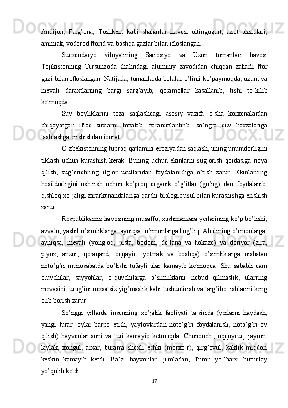 Andijon,   Farg’ona,   Toshkent   kabi   shaharlar   havosi   oltingugurt,   azot   oksidlari,
ammiak, vodorod ftorid va boshqa gazlar bilan ifloslangan.
Surxondaryo   viloyatining   Sariosiyo   va   Uzun   tumanlari   havosi
Tojikistonning   Tursunzoda   shahridagi   aluminiy   zavodidan   chiqqan   zaharli   ftor
gazi bilan ifloslangan. Natijada, tumanlarda bolalar o’limi ko’paymoqda, uzum va
mevali   daraxtlarning   bargi   sarg’ayib,   qoramollar   kasallanib,   tishi   to’kilib
ketmoqda.
Suv   boyliklarini   toza   saqlashdagi   asosiy   vazifa   o’sha   korxonalardan
chiqayotgan   iflos   suvlarni   tozalab,   zararsizlantirib,   so’ngra   suv   havzalariga
tashlashga erishishdan iborat.
O’zbekistonning tuproq qatlamini eroziyadan saqlash, uning unumdorligini
tiklash   uchun   kurashish   kerak.   Buning   uchun   ekinlarni   sug’orish   qoidasiga   rioya
qilish,   sug’orishning   ilg’or   usullaridan   foydalanishga   o’tish   zarur.   Ekinlarning
hosildorligini   oshirish   uchun   ko’proq   organik   o’g’itlar   (go’ng)   dan   foydalanib,
qishloq xo’jaligi zararkunandalariga qarshi biologic usul bilan kurashishga erishish
zarur.
Respublikamiz havosining musaffo, xushmanzara yerlarining ko’p bo’lishi,
avvalo, yashil o’simliklarga, ayniqsa, o’rmonlarga bog’liq. Aholining o’rmonlarga,
ayniqsa,   mevali   (yong’oq,   pista,   bodom,   do’lana   va   hokazo)   va   dorivor   (zira,
piyoz,   anzur,   qoraqand,   oqqayin,   yetmak   va   boshqa)   o’simliklarga   nisbatan
noto’g’ri   munosabatda   bo’lishi   tufayli   ular   kamayib   ketmoqda.   Shu   sababli   dam
oluvchilar,   sayyohlar,   o’quvchilarga   o’simliklarni   nobud   qilmaslik,   ularning
mevasini, urug’ini ruxsatsiz yig’maslik kabi tushuntirish va targ’ibot ishlarini keng
olib borish zarur.
So’nggi   yillarda   insonning   xo’jalik   faoliyati   ta’sirida   (yerlarni   haydash,
yangi   turar   joylar   barpo   etish,   yaylovlardan   noto’g’ri   foydalanish,   noto’g’ri   ov
qilish)   hayvonlar   soni   va   turi   kamayib   ketmoqda.   Chunonchi,   oqquyruq,   jayron,
laylak,   xongul,   arxar,   burama   shoxli   echki   (morxo’r),   qirg’ovul,   kaklik   miqdori
keskin   kamayib   ketdi.   Ba’zi   hayvonlar,   jumladan,   Turon   yo’lbarsi   butunlay
yo’qolib ketdi.
17 
