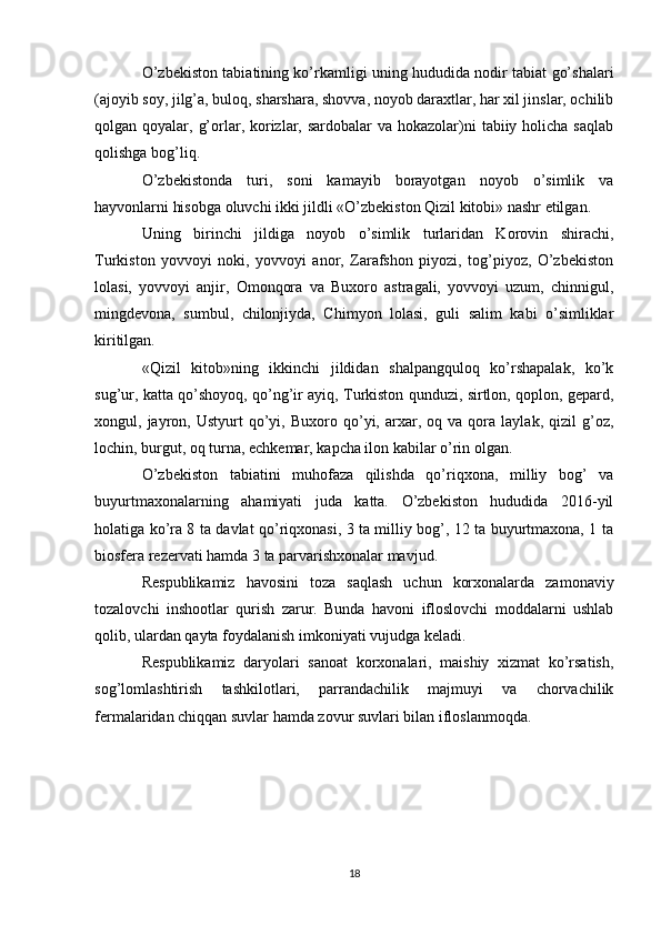 O’zbekiston tabiatining ko’rkamligi uning hududida nodir tabiat go’shalari
(ajoyib soy, jilg’a, buloq, sharshara, shovva, noyob daraxtlar, har xil jinslar, ochilib
qolgan qoyalar, g’orlar, korizlar, sardobalar  va hokazolar)ni  tabiiy holicha  saqlab
qolishga bog’liq.
O’zbekistonda   turi,   soni   kamayib   borayotgan   noyob   o’simlik   va
hayvonlarni hisobga oluvchi ikki jildli «O’zbekiston Qizil kitobi» nashr etilgan.
Uning   birinchi   jildiga   noyob   o’simlik   turlaridan   Korovin   shirachi,
Turkiston   yovvoyi   noki,   yovvoyi   anor,   Zarafshon   piyozi,   tog’piyoz,   O’zbekiston
lolasi,   yovvoyi   anjir,   Omonqora   va   Buxoro   astragali,   yovvoyi   uzum,   chinnigul,
mingdevona,   sumbul,   chilonjiyda,   Chimyon   lolasi,   guli   salim   kabi   o’simliklar
kiritilgan.
«Qizil   kitob»ning   ikkinchi   jildidan   shalpangquloq   ko’rshapalak,   ko’k
sug’ur, katta qo’shoyoq, qo’ng’ir ayiq, Turkiston qunduzi, sirtlon, qoplon, gepard,
xongul,  jayron,  Ustyurt   qo’yi,   Buxoro  qo’yi,  arxar,  oq   va   qora   laylak,  qizil   g’oz,
lochin, burgut, oq turna, echkemar, kapcha ilon kabilar o’rin olgan.
O’zbekiston   tabiatini   muhofaza   qilishda   qo’riqxona,   milliy   bog’   va
buyurtmaxonalarning   ahamiyati   juda   katta.   O’zbekiston   hududida   2016-yil
holatiga ko’ra 8 ta davlat qo’riqxonasi, 3 ta milliy bog’, 12 ta buyurtmaxona, 1 ta
biosfera rezervati hamda 3 ta parvarishxonalar mavjud.
Respublikamiz   havosini   toza   saqlash   uchun   korxonalarda   zamonaviy
tozalovchi   inshootlar   qurish   zarur.   Bunda   havoni   ifloslovchi   moddalarni   ushlab
qolib, ulardan qayta foydalanish imkoniyati vujudga keladi.
Respublikamiz   daryolari   sanoat   korxonalari,   maishiy   xizmat   ko’rsatish,
sog’lomlashtirish   tashkilotlari,   parrandachilik   majmuyi   va   chorvachilik
fermalaridan chiqqan suvlar hamda zovur suvlari bilan ifloslanmoqda.
18 