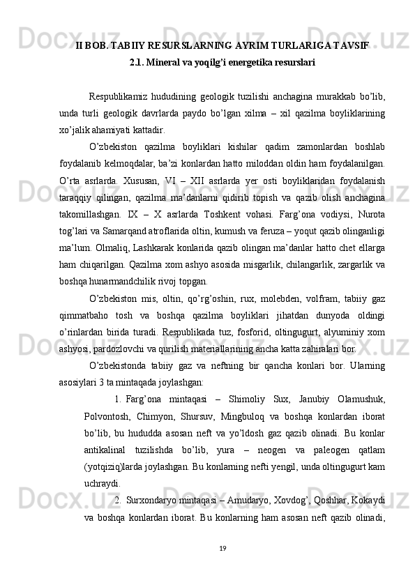 II BOB. TABIIY RESURSLARNING AYRIM TURLARIGA TAVSIF
2.1. Mineral va yoqilg’i energetika resurslari
Respublikamiz   hududining   geologik   tuzilishi   anchagina   murakkab   bо’lib,
unda   turli   geologik   davrlarda   paydo   bо’lgan   xilma   –   xil   qazilma   boyliklarining
xо’jalik ahamiyati kattadir.
О’zbekiston   qazilma   boyliklari   kishilar   qadim   zamonlardan   boshlab
foydalanib kelmoqdalar, ba’zi konlardan hatto miloddan oldin ham foydalanilgan.
О’rta   asrlarda.   Xususan,   VI   –   XII   asrlarda   yer   osti   boyliklaridan   foydalanish
taraqqiy   qilingan,   qazilma   ma’danlarni   qidirib   topish   va   qazib   olish   anchagina
takomillashgan.   IX   –   X   asrlarda   Toshkent   vohasi.   Farg’ona   vodiysi,   Nurota
tog’lari va Samarqand atroflarida oltin, kumush va feruza – yoqut qazib olinganligi
ma’lum. Olmaliq, Lashkarak konlarida qazib olingan ma’danlar hatto chet ellarga
ham chiqarilgan. Qazilma xom ashyo asosida misgarlik, chilangarlik, zargarlik va
boshqa hunarmandchilik rivoj topgan.
О’zbekiston   mis,   oltin,   qо’rg’oshin,   rux,   molebden,   volfram,   tabiiy   gaz
qimmatbaho   tosh   va   boshqa   qazilma   boyliklari   jihatdan   dunyoda   oldingi
о’rinlardan   birida   turadi.   Respublikada   tuz,   fosforid,   oltingugurt,   alyuminiy   xom
ashyosi, pardozlovchi va qurilish materiallarining ancha katta zahiralari bor.
О’zbekistonda   tabiiy   gaz   va   neftning   bir   qancha   konlari   bor.   Ularning
asosiylari 3 ta mintaqada joylashgan:
1. Farg’ona   mintaqasi   –   Shimoliy   Sux,   Janubiy   Olamushuk,
Polvontosh,   Chimyon,   Shursuv,   Mingbuloq   va   boshqa   konlardan   iborat
bо’lib,   bu   hududda   asosan   neft   va   yо’ldosh   gaz   qazib   olinadi.   Bu   konlar
antikalinal   tuzilishda   bо’lib,   yura   –   neogen   va   paleogen   qatlam
(yotqiziq)larda joylashgan. Bu konlarning nefti yengil, unda oltingugurt kam
uchraydi.
2. Surxondaryo mintaqasi – Amudaryo, Xovdog’, Qoshhar, Kokaydi
va   boshqa   konlardan   iborat.   Bu   konlarning   ham   asosan   neft   qazib   olinadi,
19 