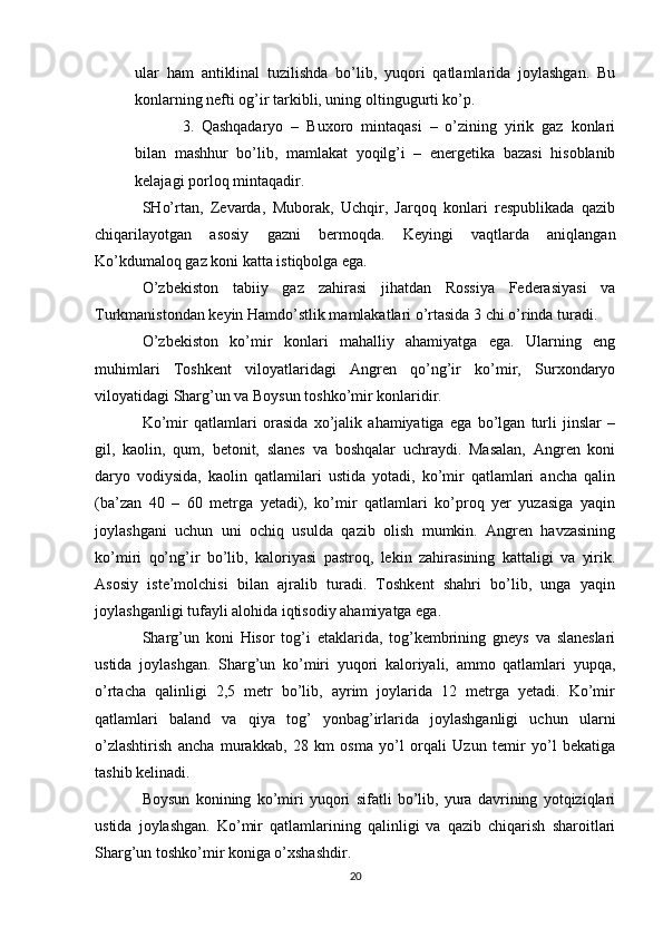 ular   ham   antiklinal   tuzilishda   bо’lib,   yuqori   qatlamlarida   joylashgan.   Bu
konlarning nefti og’ir tarkibli, uning oltingugurti kо’p.
3. Qashqadaryo   –   Buxoro   mintaqasi   –   о’zining   yirik   gaz   konlari
bilan   mashhur   bо’lib,   mamlakat   yoqilg’i   –   energetika   bazasi   hisoblanib
kelajagi porloq mintaqadir.
SHо’rtan,   Zevarda,   Muborak,   Uchqir,   Jarqoq   konlari   respublikada   qazib
chiqarilayotgan   asosiy   gazni   bermoqda.   Keyingi   vaqtlarda   aniqlangan
Kо’kdumaloq gaz koni katta istiqbolga ega.
О’zbekiston   tabiiy   gaz   zahirasi   jihatdan   Rossiya   Federasiyasi   va
Turkmanistondan keyin Hamdо’stlik mamlakatlari о’rtasida 3 chi о’rinda turadi.
О’zbekiston   kо’mir   konlari   mahalliy   ahamiyatga   ega.   Ularning   eng
muhimlari   Toshkent   viloyatlaridagi   Angren   qо’ng’ir   kо’mir,   Surxondaryo
viloyatidagi Sharg’un va Boysun toshkо’mir konlaridir.
Kо’mir   qatlamlari   orasida   xо’jalik   ahamiyatiga   ega   bо’lgan   turli   jinslar   –
gil,   kaolin,   qum,   betonit,   slanes   va   boshqalar   uchraydi.   Masalan,   Angren   koni
daryo   vodiysida,   kaolin   qatlamilari   ustida   yotadi,   kо’mir   qatlamlari   ancha   qalin
(ba’zan   40   –   60   metrga   yetadi),   kо’mir   qatlamlari   kо’proq   yer   yuzasiga   yaqin
joylashgani   uchun   uni   ochiq   usulda   qazib   olish   mumkin.   Angren   havzasining
kо’miri   qо’ng’ir   bо’lib,   kaloriyasi   pastroq,   lekin   zahirasining   kattaligi   va   yirik.
Asosiy   iste’molchisi   bilan   ajralib   turadi.   Toshkent   shahri   bо’lib,   unga   yaqin
joylashganligi tufayli alohida iqtisodiy ahamiyatga ega.
Sharg’un   koni   Hisor   tog’i   etaklarida,   tog’kembrining   gneys   va   slaneslari
ustida   joylashgan.   Sharg’un   kо’miri   yuqori   kaloriyali,   ammo   qatlamlari   yupqa,
о’rtacha   qalinligi   2,5   metr   bо’lib,   ayrim   joylarida   12   metrga   yetadi.   Kо’mir
qatlamlari   baland   va   qiya   tog’   yonbag’irlarida   joylashganligi   uchun   ularni
о’zlashtirish   ancha   murakkab,   28   km   osma   yо’l   orqali   Uzun   temir   yо’l   bekatiga
tashib kelinadi.
Boysun   konining   kо’miri   yuqori   sifatli   bо’lib,   yura   davrining   yotqiziqlari
ustida   joylashgan.   Kо’mir   qatlamlarining   qalinligi   va   qazib   chiqarish   sharoitlari
Sharg’un toshkо’mir koniga о’xshashdir.
20 