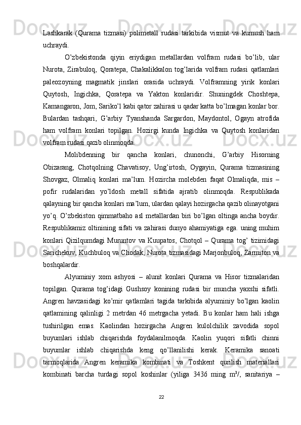 Lashkarak   (Qurama   tizmasi)   polimetall   rudasi   tarkibida   vismut   va   kumush   ham
uchraydi.
О’zbekistonda   qiyin   eriydigan   metallardan   volfram   rudasi   bо’lib,   ular
Nurota,   Zirabuloq,   Qoratepa,   Chakalikkalon   tog’larida   volfram   rudasi   qatlamlari
paleozoyning   magmatik   jinslari   orasida   uchraydi.   Volframning   yirik   konlari
Quytosh,   Ingichka,   Qoratepa   va   Yakton   konlaridir.   Shuningdek   Choshtepa,
Kamangaron, Jom, Sarikо’l kabi qator zahirasi u qadar katta bо’lmagan konlar bor.
Bulardan   tashqari,   G’arbiy   Tyanshanda   Sargardon,   Maydontol,   Ogayn   atrofida
ham   volfram   konlari   topilgan.   Hozirgi   kunda   Ingichka   va   Quytosh   konlaridan
volfram rudasi qazib olinmoqda.
Molibdenning   bir   qancha   konlari,   chunonchi,   G’arbiy   Hisorning
Obizarang,   Chotqolning   Chavatisoy,   Ung’irtosh,   Oygayin,   Qurama   tizmasining
Shovgaz,   Olmaliq   konlari   ma’lum.   Hozircha   molebden   faqat   Olmaliqda,   mis   –
pofir   rudalaridan   yо’ldosh   metall   sifatida   ajratib   olinmoqda.   Respublikada
qalayning bir qancha konlari ma’lum, ulardan qalayi hozirgacha qazib olinayotgani
yо’q.  О’zbekiston  qimmatbaho  asl  metallardan  biri   bо’lgan  oltinga ancha  boydir.
Respublikamiz   oltinining   sifati   va   zahirasi   dunyo   ahamiyatiga   ega.   uning   muhim
konlari   Qizilqumdagi   Muruntov   va   Kuupatos,   Chotqol   –   Qurama   tog’   tizimidagi
Sarichekuv, Kuchbuloq va Chodak, Nurota tizmasidagi Marjonbuloq, Zarmiton va
boshqalardir.
Alyuminiy   xom   ashyosi   –   alunit   konlari   Qurama   va   Hisor   tizmalaridan
topilgan.   Qurama   tog’idagi   Gushsoy   konining   rudasi   bir   muncha   yaxshi   sifatli.
Angren   havzasidagi   kо’mir   qatlamlari   tagida   tarkibida   alyuminiy   bо’lgan   kaolin
qatlamining   qalinligi   2   metrdan   46   metrgacha   yetadi.   Bu   konlar   ham   hali   ishga
tushirilgan   emas.   Kaolindan   hozirgacha   Angren   kulolchilik   zavodida   sopol
buyumlari   ishlab   chiqarishda   foydalanilmoqda.   Kaolin   yuqori   sifatli   chinni
buyumlar   ishlab   chiqarishda   keng   qо’llanilishi   kerak.   Keramika   sanoati
tarmoqlarida   Angren   keramika   kombinati   va   Toshkent   qurilish   materiallari
kombinati   barcha   turdagi   sopol   koshinlar   (yiliga   3436   ming   m 3
/,   sanitariya   –
22 