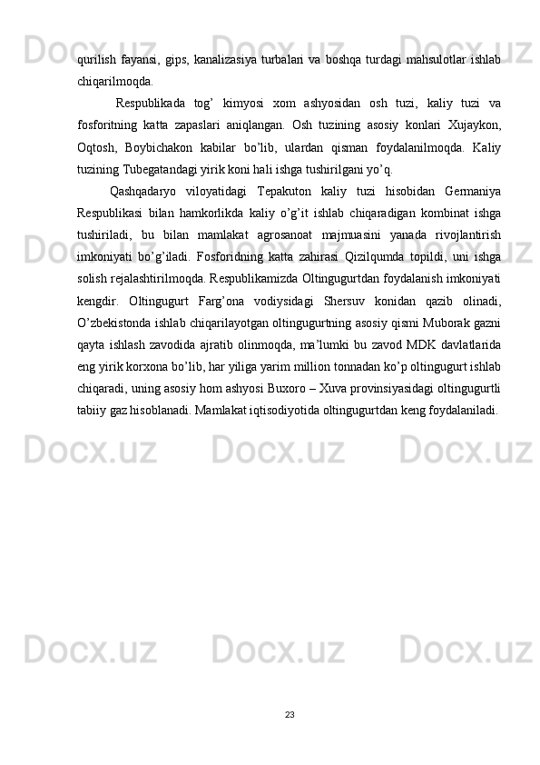 qurilish   fayansi,   gips,   kanalizasiya   turbalari   va   boshqa   turdagi   mahsulotlar   ishlab
chiqarilmoqda.
Respublikada   tog’   kimyosi   xom   ashyosidan   osh   tuzi,   kaliy   tuzi   va
fosforitning   katta   zapaslari   aniqlangan.   Osh   tuzining   asosiy   konlari   Xujaykon,
Oqtosh,   Boybichakon   kabilar   bо’lib,   ulardan   qisman   foydalanilmoqda.   Kaliy
tuzining Tubegatandagi yirik koni hali ishga tushirilgani yо’q.
Qashqadaryo   viloyatidagi   Tepakuton   kaliy   tuzi   hisobidan   Germaniya
Respublikasi   bilan   hamkorlikda   kaliy   о’g’it   ishlab   chiqaradigan   kombinat   ishga
tushiriladi,   bu   bilan   mamlakat   agrosanoat   majmuasini   yanada   rivojlantirish
imkoniyati   bо’g’iladi.   Fosforidning   katta   zahirasi   Qizilqumda   topildi,   uni   ishga
solish rejalashtirilmoqda. Respublikamizda Oltingugurtdan foydalanish imkoniyati
kengdir.   Oltingugurt   Farg’ona   vodiysidagi   Shersuv   konidan   qazib   olinadi,
О’zbekistonda ishlab chiqarilayotgan oltingugurtning asosiy qismi Muborak gazni
qayta   ishlash   zavodida   ajratib   olinmoqda,   ma’lumki   bu   zavod   MDK   davlatlarida
eng yirik korxona bо’lib, har yiliga yarim million tonnadan kо’p oltingugurt ishlab
chiqaradi, uning asosiy hom ashyosi Buxoro – Xuva provinsiyasidagi oltingugurtli
tabiiy gaz hisoblanadi. Mamlakat iqtisodiyotida oltingugurtdan keng foydalaniladi.
23 
