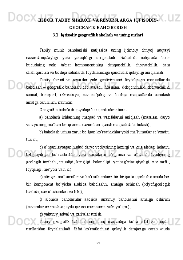 III BOB.  TABIIY SHAROIT VA RESURSLARGA IQTISODIY-
GEOGRAFIK BAHO BERISH
3.1. Iqtisodiy geografik baholash va uning turlari
Tabiiy   muhit   baholanishi   natijasida   uning   ijtimoiy   ehtiyoj   nuqtayi
nazaridanqulayligi   yoki   yaroqliligi   o’rganiladi.   Baholash   natijasida   biror
hududning   yoki   tabiat   komponentining   dehqonchilik,   chorvachilik,   dam
olish,qurilish va boshqa sohalarda foydalanishga qanchalik qulayligi aniqlanadi.
Tabiiy   sharoit   va   resurslar   yoki   geotizimlarni   foydalanish   maqsadlarida
baholash   –   geografik   baholash   deb   ataladi.   Masalan,   dehqonchilik,   chorvachilik,
sanoat,   transport,   rekreatsiya,   suv   xo’jaligi   va   boshqa   maqsadlarda   baholash
amalga oshirilishi mumkin.
Geografi k baholash quyidagi bosqichlardan iborat: 
a)   baholash   ishlarining   maqsad   va   vazifalarini   aniqlash   (masalan,   daryo
vodiysining ma’lum bir qismini suvombori qurish maqsadida baholash);
b) baholash uchun zarur bo’lgan ko’rsatkichlar yoki ma’lumotlar ro’yxatini
tuzish;
d) o’rganilayotgan hudud daryo vodiysining hozirgi va kelajakdagi holatini
belgilaydigan   ko’rsatkichlar   yoki   xossalarni   o’rganish   va   o’lchash   (vodiyning
geologik   tuzilishi,   uzunligi,   kengligi,   balandligi,   yonbag’irlar   qiyaligi,   suv   sarfi   ,
loyqaligi, me’yori va h.k.);
e) olingan ma’lumotlar va ko’rsatkichlarni bir-biriga taqqoslash asosida har
bir   komponent   bo’yicha   alohida   baholashni   amalga   oshirish   (relyef,geologik
tuzilish, suv o’lchamlari va h.k.);
f)   alohida   baholashlar   asosida   umumiy   baholashni   amalga   oshirish
(suvomborini mazkur joyda qurish mumkinmi yoki yo’qmi);
g) yakuniy jadval va xaritalar tuzish.
Tabiiy   geografik   baholashning   aniq   maqsadiga   ko’ra   sifat   va   miqdor
usullaridan   foydalaniladi.   Sifat   ko’rsatkichlari   qulaylik   darajasiga   qarab   «juda
24 