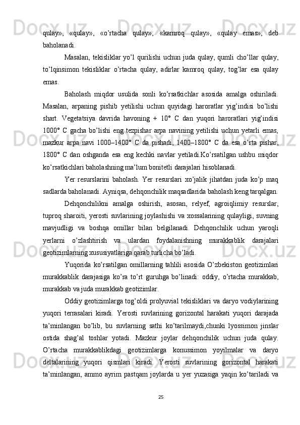 qulay»,   «qulay»,   «o’rtacha   qulay»,   «kamroq   qulay»,   «qulay   emas»,   deb
baholanadi.
Masalan,  tekisliklar  yo’l   qurilishi  uchun   juda  qulay,  qumli   cho’llar   qulay,
to’lqinsimon   tekisliklar   o’rtacha   qulay,   adirlar   kamroq   qulay,   tog’lar   esa   qulay
emas.
Baholash   miqdor   usulida   sonli   ko’rsatkichlar   asosida   amalga   oshiriladi.
Masalan,   arpaning   pishib   yetilishi   uchun   quyidagi   haroratlar   yig’indisi   bo’lishi
shart.   Vegetatsiya   davrida   havoning   +   10°   C   dan   yuqori   haroratlari   yig’indisi
1000°   C   gacha   bo’lishi   eng   tezpishar   arpa   navining   yetilishi   uchun   yetarli   emas,
mazkur   arpa   navi   1000–1400°   C   da   pishadi,   1400–1800°   C   da   esa   o’rta   pishar,
1800°   C   dan   oshganda   esa   eng   kechki   navlar   yetiladi.Ko’rsatilgan   ushbu   miqdor
ko’rsatkichlari baholashning ma’lum bonitetli darajalari hisoblanadi.
Yer   resurslarini   baholash.   Yer   resurslari   xo’jalik   jihatdan   juda   ko’p   maq
sadlarda baholanadi. Ayniqsa, dehqonchilik maqsadlarida baholash keng tarqalgan.
Dehqonchilikni   amalga   oshirish,   asosan,   relyef,   agroiqlimiy   resurslar,
tuproq sharoiti, yerosti  suvlarining joylashishi  va xossalarining  qulayligi, suvning
mavjudligi   va   boshqa   omillar   bilan   belgilanadi.   Dehqonchilik   uchun   yaroqli
yerlarni   o’zlashtirish   va   ulardan   foydalanishning   murakkablik   darajalari
geotizimlarning xususiyatlariga qarab turlicha bo’ladi. 
Yuqorida   ko’rsatilgan  omillarning  tahlili  asosida   O’zbekiston   geotizimlari
murakkablik   darajasiga   ko’ra   to’rt   guruhga   bo’linadi:   oddiy,   o’rtacha   murakkab,
murakkab va juda murakkab geotizimlar.
Oddiy geotizimlarga tog’oldi prolyuvial tekisliklari va daryo vodiylarining
yuqori   terrasalari   kiradi.   Yerosti   suvlarining   gorizontal   harakati   yuqori   darajada
ta’minlangan   bo’lib,   bu   suvlarning   sathi   ko’tarilmaydi,chunki   lyossimon   jinslar
ostida   shag’al   toshlar   yotadi.   Mazkur   joylar   dehqonchilik   uchun   juda   qulay.
O’rtacha   murakkablikdagi   geotizimlarga   konussimon   yoyilmalar   va   daryo
deltalarining   yuqori   qismlari   kiradi.   Yerosti   suvlarining   gorizontal   harakati
ta’minlangan,   ammo   ayrim   pastqam   joylarda   u   yer   yuzasiga   yaqin   ko’tariladi   va
25 