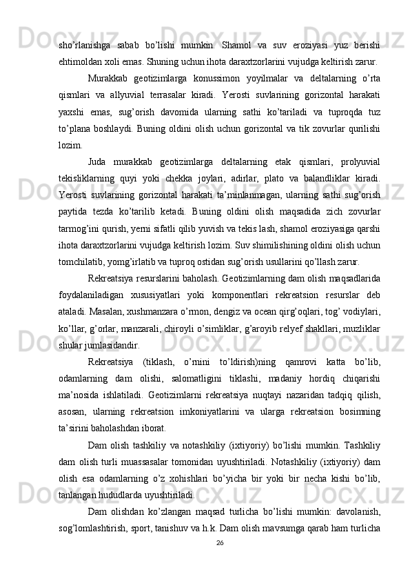 sho’rlanishga   sabab   bo’lishi   mumkin.   Shamol   va   suv   eroziyasi   yuz   berishi
ehtimoldan xoli emas. Shuning uchun ihota daraxtzorlarini vujudga keltirish zarur.
Murakkab   geotizimlarga   konussimon   yoyilmalar   va   deltalarning   o’rta
qismlari   va   allyuvial   terrasalar   kiradi.   Yerosti   suvlarining   gorizontal   harakati
yaxshi   emas,   sug’orish   davomida   ularning   sathi   ko’tariladi   va   tuproqda   tuz
to’plana   boshlaydi.   Buning   oldini   olish   uchun   gorizontal   va  tik   zovurlar   qurilishi
lozim.
Juda   murakkab   geotizimlarga   deltalarning   etak   qismlari,   prolyuvial
tekisliklarning   quyi   yoki   chekka   joylari,   adirlar,   plato   va   balandliklar   kiradi.
Yerosti   suvlarining   gorizontal   harakati   ta’minlanmagan,   ularning   sathi   sug’orish
paytida   tezda   ko’tarilib   ketadi.   Buning   oldini   olish   maqsadida   zich   zovurlar
tarmog’ini qurish, yerni sifatli qilib yuvish va tekis lash, shamol eroziyasiga qarshi
ihota daraxtzorlarini vujudga keltirish lozim. Suv shimilishining oldini olish uchun
tomchilatib, yomg’irlatib va tuproq ostidan sug’orish usullarini qo’llash zarur.
Rekreatsiya resurslarini baholash. Geotizimlarning dam olish maqsadlarida
foydalaniladigan   xususiyatlari   yoki   komponentlari   rekreatsion   resurslar   deb
ataladi. Masalan, xushmanzara o’rmon, dengiz va ocean qirg’oqlari, tog’ vodiylari,
ko’llar, g’orlar, manzarali, chiroyli o’simliklar, g’aroyib relyef shakllari, muzliklar
shular jumlasidandir.
Rekreatsiya   (tiklash,   o’rnini   to’ldirish)ning   qamrovi   katta   bo’lib,
odamlarning   dam   olishi,   salomatligini   tiklashi,   madaniy   hordiq   chiqarishi
ma’nosida   ishlatiladi.   Geotizimlarni   rekreatsiya   nuqtayi   nazaridan   tadqiq   qilish,
asosan,   ularning   rekreatsion   imkoniyatlarini   va   ularga   rekreatsion   bosimning
ta’sirini baholashdan iborat.
Dam   olish   tashkiliy   va   notashkiliy   (ixtiyoriy)   bo’lishi   mumkin.   Tashkiliy
dam   olish   turli   muassasalar   tomonidan   uyushtiriladi.   Notashkiliy   (ixtiyoriy)   dam
olish   esa   odamlarning   o’z   xohishlari   bo’yicha   bir   yoki   bir   necha   kishi   bo’lib,
tanlangan hududlarda uyushtiriladi.
Dam   olishdan   ko’zlangan   maqsad   turlicha   bo’lishi   mumkin:   davolanish,
sog’lomlashtirish, sport, tanishuv va h.k. Dam olish mavsumga qarab ham turlicha
26 